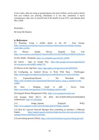 in lot o tasks, other are using as good purposes, but some of them, can be used to slowly
hurt you without you noticing. Sometimes it is too late, sometimes it leaves
consequences, take care of yourself and of the health of your IoT's, and educate them
like a child.
Remember…
Be Good, Be Hackers.
6. References
[1] Roaming: Using a mobile phone in the EU - Your Europe.
https://europa.eu/youreurope/citizens/consumers/internet-telecoms/mobile-roaming-
costs/index_en.htm
[2] Meross: Simple Device, Simplify Your Life.
https://www.meross.com/Detail/67/Smart%20Wi-Fi%202%20Way%20Wall%20Switch
[3] IEC 60446 - Wikipedia. https://en.wikipedia.org/wiki/IEC_60446
[4] meross - Apps on Google Play. https://play.google.com/store/apps/details?
id=com.meross.meross&hl=en&gl=US
[5] Meross on the App Store. https://apps.apple.com/app/meross/id1260842951
[6] Configuring an Android Device to Work With Burp - PortSwigger.
https://portswigger.net/support/configuring-an-android-device-to-work-with-burp
[7] CaptureSetup/Ethernet - The Wireshark Wiki.
https://wiki.wireshark.org/CaptureSetup/Ethernet#Capture_using_a_machine-in-the-
middle
[8] linux - Bridging wlan0 to eth0 - Server Fault.
https://serverfault.com/questions/152363/bridging-wlan0-to-eth0
[9] Gargoyle Router Management Utility. https://www.gargoyle-router.com
[10] hostapd: IEEE 802.11 AP, IEEE 802.1X/WPA/WPA2/EAP/RADIUS
Authenticator. http://w1.fi/hostapd
[11] bridge_repeater [Gargoyle Wiki].
https://www.gargoyle-router.com/wiki/doku.php?id=bridge_repeater
[12] How do I prevent Network Manager from controlling an interface? | CDRouter
Suppor. https://support.qacafe.com/knowledge-base/how-do-i-prevent-network-
manager-from-controlling-an-interface
[13] networking:iproute2 [Wiki]. https://wiki.linuxfoundation.org/networking/iproute2
33
 
