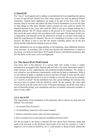 2. SmartLife
The “smart” word appears and is adding in conventional devices expanding the options
to turn on and off (not limited too) from many sources not only by physical human
interaction. Typical home appliances are made to be part of our lives with a clear
mission, help in our tasks and reduce the time of home maintenance to invert this time
in other things we like more. Remote control concept was very useful to control TV
channels because if not, every time need the effort to get up to change looking for a
desirable channel. The TV remote control is still present as TV screen concept but you
also can do the same control with your phone (with some app). The distance in that case
is imposed by your network not by the infrared ray emitted, so you don’t need reside at
front for swap between TV channels. The use of a smartphone to do this is very similar
because, the phone is near to you like the remote controller, phone can be the first
choice and the controller the backup in case of a fault.
Home automation was not as plug-and-play at the beginning, some additional elements
were necessary. In nowadays, this is more easy because the infrastructure is almost in
any home, you need not more than a Wi-Fi point of access with Internet connection. But
let’s the focus on the smart wall switch light part.
2.1. The Smart Wi-Fi Wall Switch
You know how is the behavior of a normal light wall switch, it have a simple
mechanism to accomplish their function and can’t ask it for more. Sometimes simple is
better because, as less sophistication, less problems/troubles/headaches. The design is
very closed so, any ad-don/new functionality, could also be hard to implement. What if
we are interest in apply a scheduler to turn on and turn off light in some specific time?
Is an amazing thing and useful if we are at outsides to convince thieves (as an example)
we “could be at inside” but the installation turn into a great challenge for someone who
has never been in contact with the electricity world. On the contrary, the smart light
switch can do your life easier, this is one of the great advantage, can do the same with a
pair of (basically) things, your smartphone and have an Internet connection available -a
piece of cake, right?-.
2.1.1. Set it UP
The requirements of the installation of this particular Meross device are clear and well
defined. You will need:
1. An account (free, of course!)
2. An SmartPhone (Android or iOS, doesn’t matter!)
3. Internet connection (comes with your home gateway!)
4. Have a neutral wire on your electrical installation (what & why?)
For the last point 4. the reason is because this new device have electronic inside and
needs to be powered, so the electrical circuit needs to be close by a positive (+) and a
negative (-) or in terms of electricity, live (+) and neutral (-). Keep in mind, without the
4
 