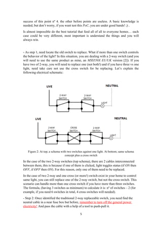 success of this point nº 4. the other before points are useless. A basic knowledge is
needed, but don’t worry, if you want test this PoC, you are under good hands! ;) .
Is almost impossible do the best tutorial that feed all of all to everyone homes… each
case could be very different, most important is understand the things and you will
always win.
- As step 1, need locate the old switch to replace. What if more than one switch controls
the behavior of the light? In this situation, you are dealing with a 2-way switch (and you
will need to use the same product as mine, an MSS550X EU/UK version [2]). If you
have two of 2-way, you will need to replace one (not both!) and if you have three vs one
light, need take care not use the cross switch for be replacing. Let’s explain the
following electrical schematic:
Figure 2: At top; a schema with two switches against one light. At bottom; same schema
concept plus a cross switch
In the case of the two 2-way switches (top schema), there are 2 cables interconnected
between them, this is because if one of them is clicked, light toggles status (if ON then
OFF, if OFF then ON). For this reason, only one of them need to be replaced.
In the case of two 2-way and one cross (or more!) switch exist in your home to control
same light, you can still replace one of the 2-way switch, but not the cross switch. This
scenario can handle more than one cross switch if you have more than three switches.
The formula, (having 3 switches as minimum) to calculate it is: nº of switches – 2 (for
example, if you need 6 switches in total, 4 cross switches will needed).
- Step 2: Once identified the traditional 2-way replaceable switch, you need find the
neutral cable in a near fuse box but before, remember to turn off the general power
electricity! And pass the cable with a help of a tool to push-pull it.
5
 