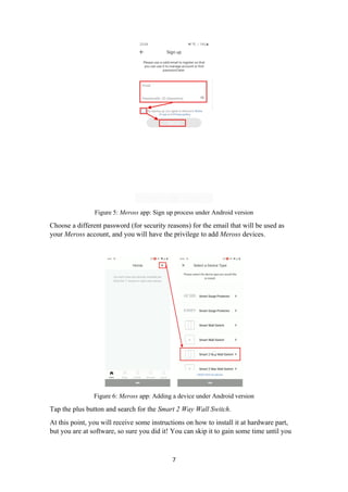 Figure 5: Meross app: Sign up process under Android version
Choose a different password (for security reasons) for the email that will be used as
your Meross account, and you will have the privilege to add Meross devices.
Figure 6: Meross app: Adding a device under Android version
Tap the plus button and search for the Smart 2 Way Wall Switch.
At this point, you will receive some instructions on how to install it at hardware part,
but you are at software, so sure you did it! You can skip it to gain some time until you
7
 