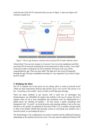 reach the part of the Wi-Fi connection that you saw in figure 1, then next figure will
continue to guide you:
Figure 7: Meross app: Rename, customize device and join Wi-Fi under Android version
Almost done! You can now rename it, Customize Your Icon (not mandatory) and find
your home Wi-Fi network including the correct password in order to show “some light”
to the device that is looking for an exit to Internet. If all goes well, you will be
congratulated by app. That was easy right? The light now turn on & off magically
through the app. Having a smartphone nowadays is very important if you want to enjoy
the IoT world!
3. Bridging the Data
Set UP is complete but at this point you are asking ¿How it works at network level?
¿What are their interactions between app and the smart wall switch? The answer is to
use “something-in-the-middle” tactic in order to sniff data pass-through.
There are many methods to get success with it (each has its advantages and
disadvantages), one affordable for inspect into mobiles is the use of a proxy [6], but it
requires some set up in your smartphone and sometimes can’t be implemented as a
global proxy for catching all packets… for this reason, I prefer something more
transparent with “0-config” on involved actors and ensuring nothing is lost in the way.
Machine-in-the-middle, as explained in Wireshark Wiki’s [7], is another concept similar
to Man-in-the-Middle (MitM) that basically consist in converting your machine into a
network switch, so can leading the layer 2.
The disadvantage is the configuration you need in machine and the additional hardware
(depending on the medium the devices uses). You may need an additional Ethernet NIC
8
 