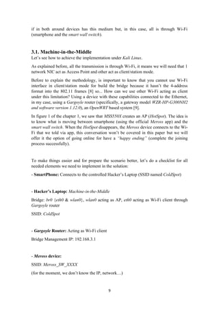if in both around devices has this medium but, in this case, all is through Wi-Fi
(smartphone and the smart wall switch).
3.1. Machine-in-the-Middle
Let’s see how to achieve the implementation under Kali Linux.
As explained before, all the transmission is through Wi-Fi, it means we will need that 1
network NIC act as Access Point and other act as client/station mode.
Before to explain the methodology, is important to know that you cannot use Wi-Fi
interface in client/station mode for build the bridge because it hasn’t the 4-address
format into the 802.11 frames [8] so... How can we use other Wi-Fi acting as client
under this limitation? Using a device with these capabilities connected to the Ethernet,
in my case, using a Gargoyle router (specifically, a gateway model WZR-HP-G300NH2
and software version 1.12.0), an OpenWRT based system [9].
In figure 1 of the chapter 1, we saw that MSS550X creates an AP (HotSpot). The idea is
to know what is moving between smartphone (using the official Meross app) and the
smart wall switch. When the HotSpot disappears, the Meross device connects to the Wi-
Fi that we told via app, this conversation won’t be covered in this paper but we will
offer it the option of going online for have a “happy ending” (complete the joining
process successfully).
To make things easier and for prepare the scenario better, let’s do a checklist for all
needed elements we need to implement in the solution:
- SmartPhone: Connects to the controlled Hacker’s Laptop (SSID named ColdSpot)
- Hacker’s Laptop: Machine-in-the-Middle
Bridge: br0 {eth0 & wlan0}, wlan0 acting as AP, eth0 acting as Wi-Fi client through
Gargoyle router
SSID: ColdSpot
- Gargoyle Router: Acting as Wi-Fi client
Bridge Management IP: 192.168.3.1
- Meross device:
SSID: Meross_SW_XXXX
(for the moment, we don’t know the IP, network…)
9
 