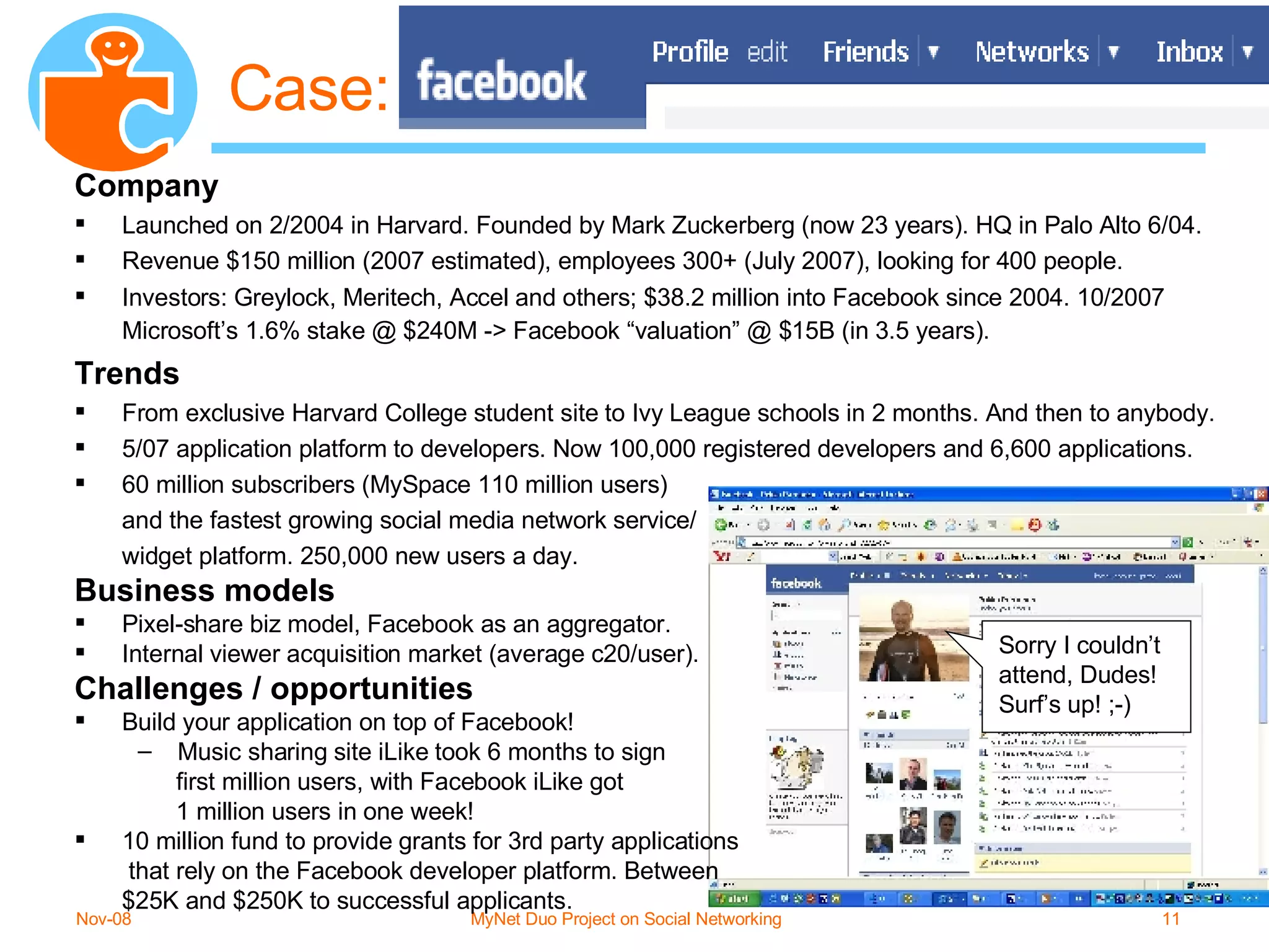 Case: Company Launched on 2/2004 in Harvard. Founded by Mark Zuckerberg (now 23 years). HQ in Palo Alto 6/04. Revenue $150 million (2007 estimated), employees 300+ (July 2007), looking for 400 people. Investors: Greylock, Meritech, Accel and others; $38.2 million into Facebook since 2004. 10/2007 Microsoft’s 1.6% stake @ $240M -> Facebook “valuation” @ $15B (in 3.5 years).   Trends From exclusive Harvard College student site to Ivy League schools in 2 months. And then to anybody. 5/07 application platform to developers. Now 100,000 registered developers and 6,600 applications.  60 million subscribers (MySpace 110 million users)  and the fastest growing social media network service/  widget platform. 250,000 new users a day. Business models Pixel-share biz model, Facebook as an aggregator.  Internal viewer acquisition market (average c20/user). Challenges / opportunities Build your application on top of Facebook! Music sharing site iLike took 6 months to sign    first million users, with Facebook iLike got 1 million users in one week! 10 million fund to provide grants for 3rd party applications  that rely on the Facebook developer platform. Between  $25K and $250K to successful applicants. Sorry I couldn’t attend, Dudes! Surf’s up! ;-) 