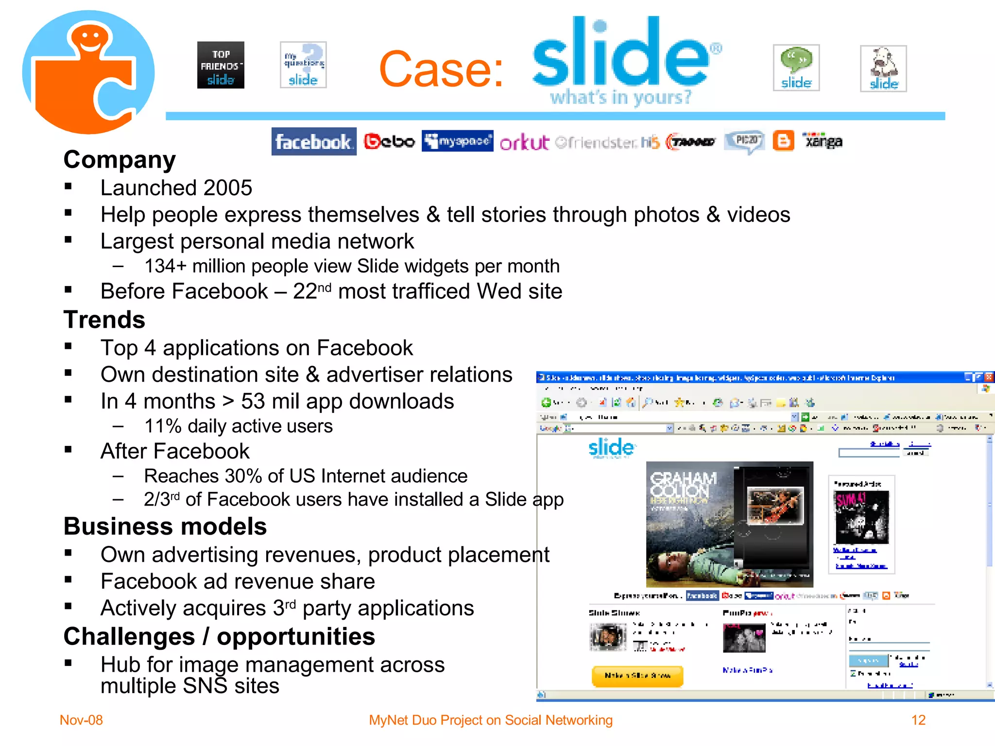 Case: Company Launched 2005 Help people express themselves & tell stories through photos & videos Largest personal media network 134+ million people view Slide widgets per month Before Facebook – 22 nd  most trafficed Wed site Trends Top 4 applications on Facebook Own destination site & advertiser relations In 4 months > 53 mil app downloads 11% daily active users After Facebook Reaches 30% of US Internet audience 2/3 rd  of Facebook users have installed a Slide app Business models Own advertising revenues, product placement Facebook ad revenue share Actively acquires 3 rd  party applications Challenges / opportunities Hub for image management across multiple SNS sites 