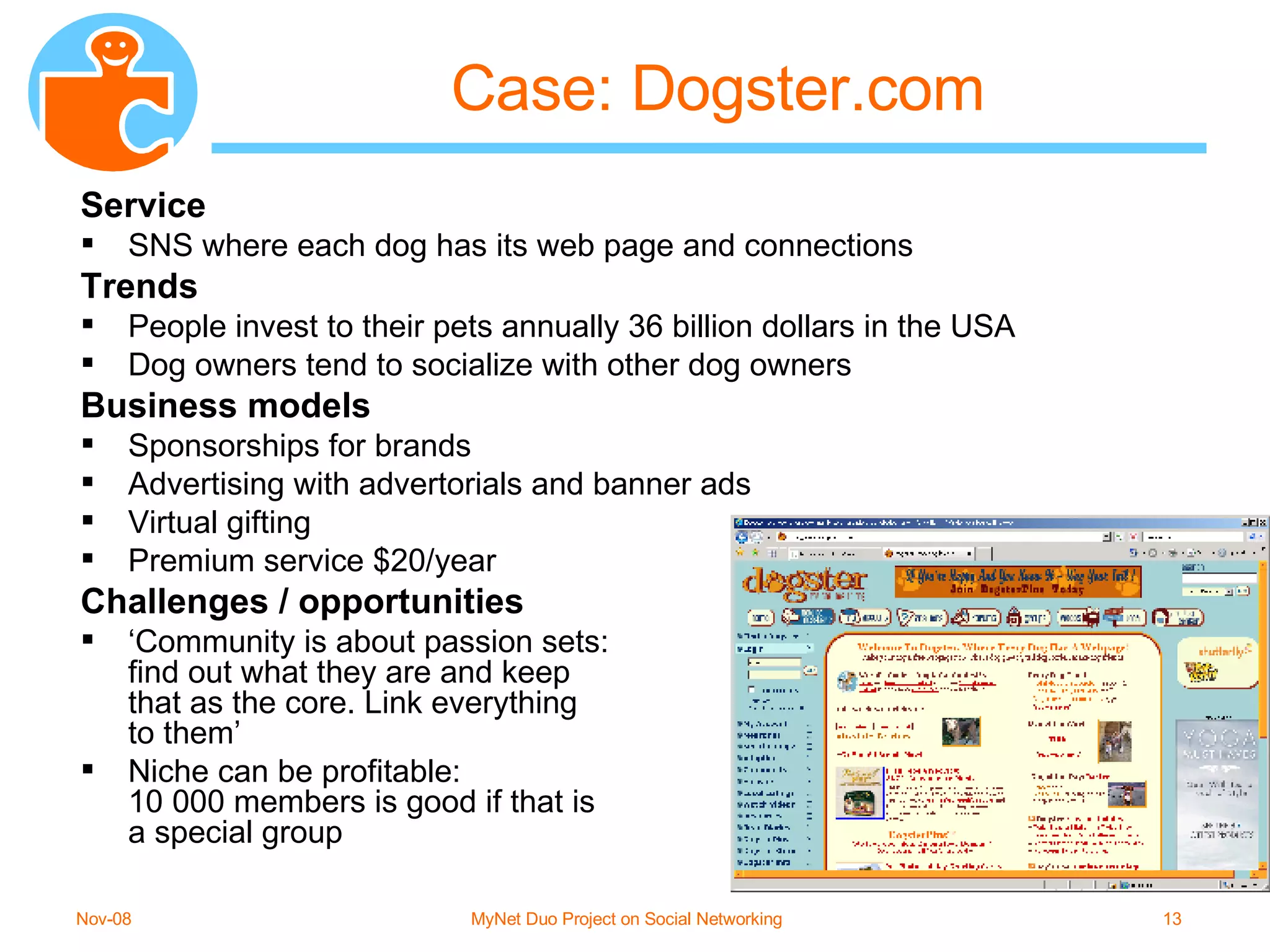 Case: Dogster.com Service SNS where each dog has its web page and connections Trends People invest to their pets annually 36 billion dollars in the USA Dog owners tend to socialize with other dog owners Business models Sponsorships for brands Advertising with advertorials and banner ads Virtual gifting Premium service $20/year Challenges / opportunities ‘ Community is about passion sets:  find out what they are and keep  that as the core. Link everything to them’ Niche can be profitable:  10 000 members is good if that is  a special group 