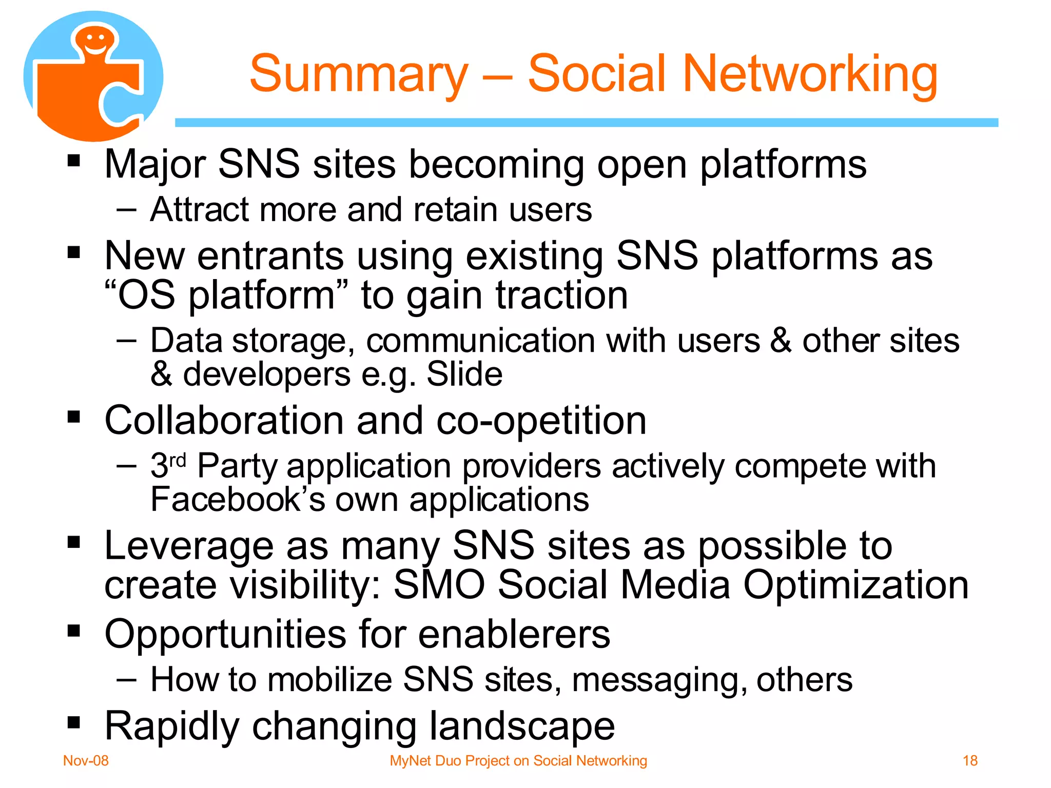 Summary – Social Networking Major SNS sites becoming open platforms Attract more and retain users New entrants using existing SNS platforms as “OS platform” to gain traction Data storage, communication with users & other sites & developers e.g. Slide Collaboration and co-opetition 3 rd  Party application providers actively compete with Facebook’s own applications Leverage as many SNS sites as possible to create visibility: SMO Social Media Optimization Opportunities for enablerers How to mobilize SNS sites, messaging, others Rapidly changing landscape 