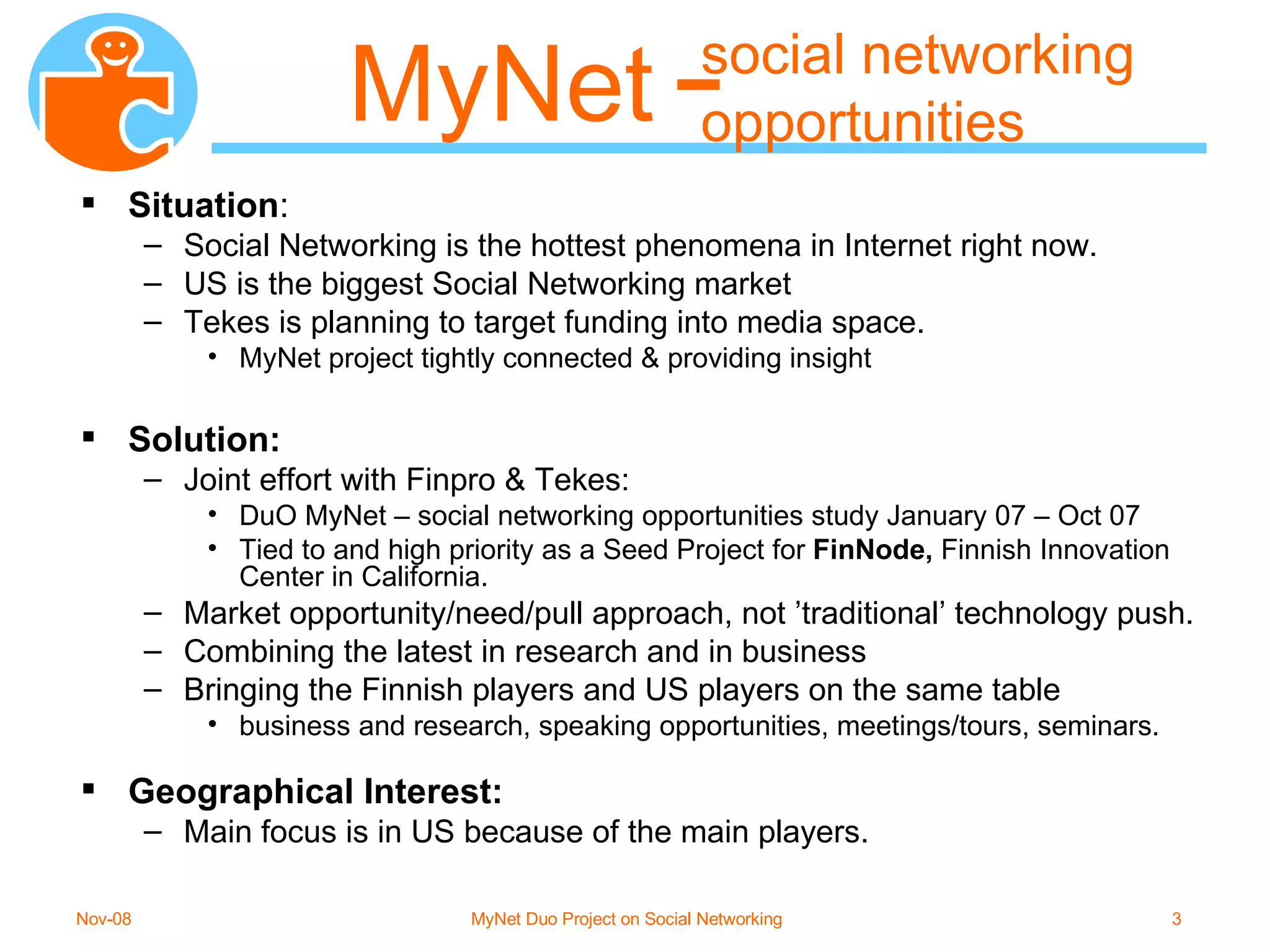 social networking opportunities Situation : Social Networking is the hottest phenomena in Internet right now. US is the biggest Social Networking market  Tekes is planning to target funding into media space.  MyNet project tightly connected & providing insight Solution: Joint effort with Finpro & Tekes:  DuO MyNet – social networking opportunities study January 07 – Oct 07 Tied to and high priority as a Seed Project for  FinNode,  Finnish Innovation Center in California. Market opportunity/need/pull approach, not ’traditional’ technology push. Combining the latest in research and in business  Bringing the Finnish players and US players on the same table  business and research, speaking opportunities, meetings/tours, seminars. Geographical Interest: Main focus is in US because of the main players. MyNet 