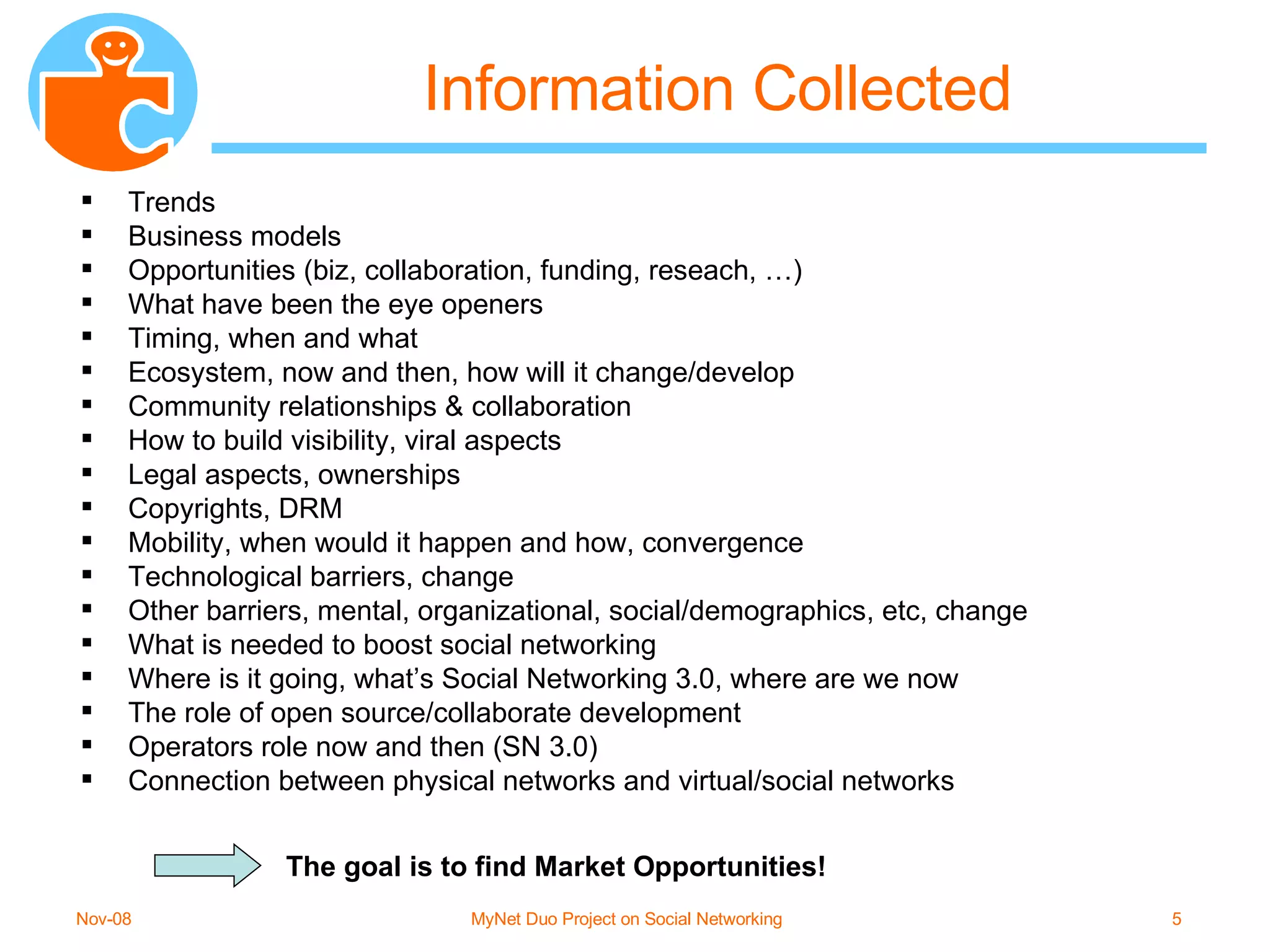 Information Collected Trends Business models Opportunities (biz, collaboration, funding, reseach, …) What have been the eye openers Timing, when and what Ecosystem, now and then, how will it change/develop Community relationships & collaboration How to build visibility, viral aspects Legal aspects, ownerships Copyrights, DRM Mobility, when would it happen and how, convergence Technological barriers, change Other barriers, mental, organizational, social/demographics, etc, change What is needed to boost social networking Where is it going, what’s Social Networking 3.0, where are we now The role of open source/collaborate development Operators role now and then (SN 3.0) Connection between physical networks and virtual/social networks The goal is to find Market Opportunities! 