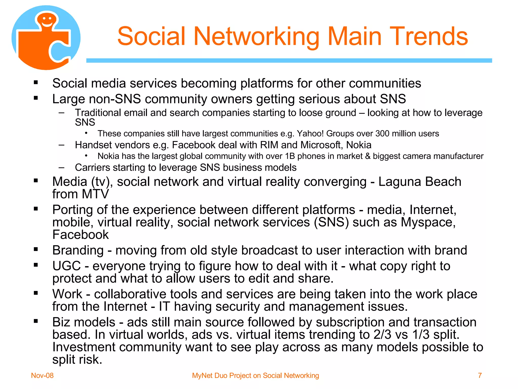 Social Networking Main Trends Social media services becoming platforms for other communities Large non-SNS community owners getting serious about SNS Traditional email and search companies starting to loose ground – looking at how to leverage SNS These companies still have largest communities e.g. Yahoo! Groups over 300 million users Handset vendors e.g. Facebook deal with RIM and Microsoft, Nokia Nokia has the largest global community with over 1B phones in market & biggest camera manufacturer Carriers starting to leverage SNS business models Media (tv), social network and virtual reality converging - Laguna Beach from MTV Porting of the experience between different platforms - media, Internet, mobile, virtual reality, social network services (SNS) such as Myspace, Facebook Branding - moving from old style broadcast to user interaction with brand UGC - everyone trying to figure how to deal with it - what copy right to protect and what to allow users to edit and share. Work - collaborative tools and services are being taken into the work place from the Internet - IT having security and management issues. Biz models - ads still main source followed by subscription and transaction based. In virtual worlds, ads vs. virtual items trending to 2/3 vs 1/3 split. Investment community want to see play across as many models possible to split risk. 
