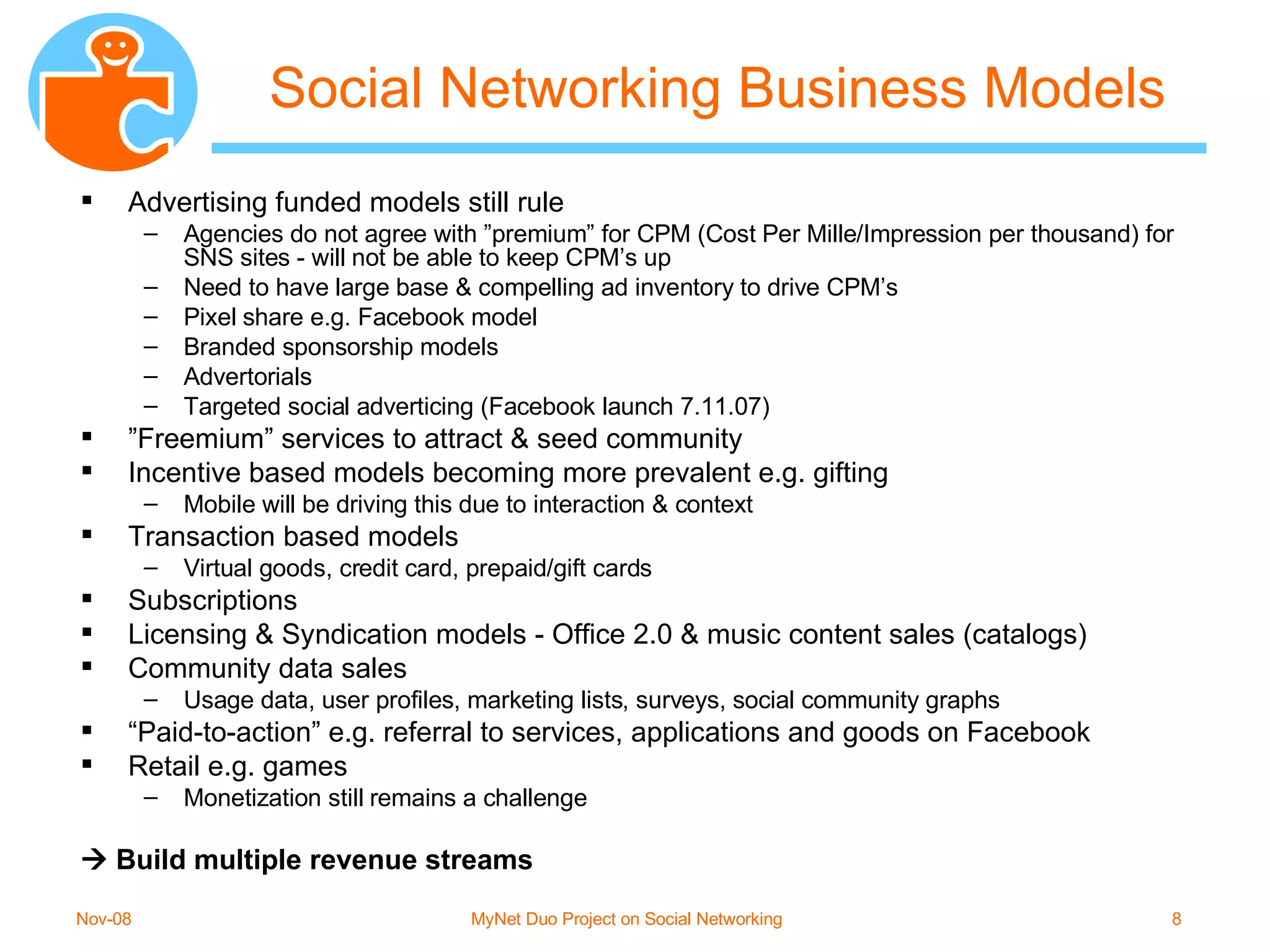 Social Networking Business Models Advertising funded models still rule Agencies do not agree with ”premium” for CPM (Cost Per Mille/Impression per thousand) for SNS sites - will not be able to keep CPM’s up Need to have large base & compelling ad inventory to drive CPM’s Pixel share e.g. Facebook model Branded sponsorship models Advertorials Targeted social adverticing (Facebook launch 7.11.07) ” Freemium” services to attract & seed community Incentive based models becoming more prevalent e.g. gifting Mobile will be driving this due to interaction & context Transaction based models Virtual goods, credit card, prepaid/gift cards Subscriptions Licensing & Syndication models - Office 2.0 & music content sales (catalogs) Community data sales Usage data, user profiles, marketing lists, surveys, social community graphs “ Paid-to-action” e.g. referral to services, applications and goods on Facebook Retail e.g. games Monetization still remains a challenge    Build multiple revenue streams 