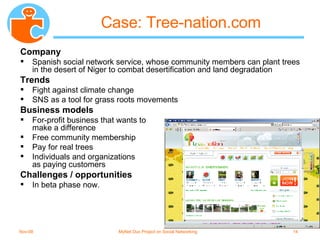 Case: Tree-nation.com Company Spanish social network service, whose community members can plant trees in the desert of Niger to combat desertification and land degradation Trends Fight against climate change SNS as a tool for grass roots movements Business models For-profit business that wants to  make a difference Free community membership Pay for real trees Individuals and organizations  as paying customers Challenges / opportunities In beta phase now. 