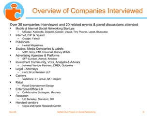 Overview of Companies Interviewed Over 30 companies Interviewed and 20 related events & panel discussions attended Mobile & Internet Social Networking Startups MBuzzy, Kaboodle, Dogster, Catster, Vavaz, Tiny Picures, Loopt, Bluepulse Internet, ISP & Search Google, Yahoo! Publishers Hearst Magazines Studios, Media Companies & Labels MTV, Sony, EMI, Universal, Disney Mobile Advertising Agencies & Platforms SFP Cundari, Admob, Amobee Investment Community, VC’s, Analysts & Advisrs Norwest Venture Partners, CMEA, Guidewire Legal - Attorneys Hertz & Lichtenstein LLP Carriers Vodafone, BT Group, SK Telecom Retail Retail Entertainment Design Enterprise/Office 2.0 Collaborative Strategies, Mashery Research UC Berkeley, Standord, SRI Handset vendors  Nokia and Nokia Research Center 