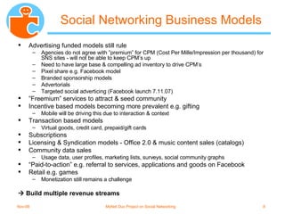 Social Networking Business Models Advertising funded models still rule Agencies do not agree with ”premium” for CPM (Cost Per Mille/Impression per thousand) for SNS sites - will not be able to keep CPM’s up Need to have large base & compelling ad inventory to drive CPM’s Pixel share e.g. Facebook model Branded sponsorship models Advertorials Targeted social adverticing (Facebook launch 7.11.07) ” Freemium” services to attract & seed community Incentive based models becoming more prevalent e.g. gifting Mobile will be driving this due to interaction & context Transaction based models Virtual goods, credit card, prepaid/gift cards Subscriptions Licensing & Syndication models - Office 2.0 & music content sales (catalogs) Community data sales Usage data, user profiles, marketing lists, surveys, social community graphs “ Paid-to-action” e.g. referral to services, applications and goods on Facebook Retail e.g. games Monetization still remains a challenge    Build multiple revenue streams 