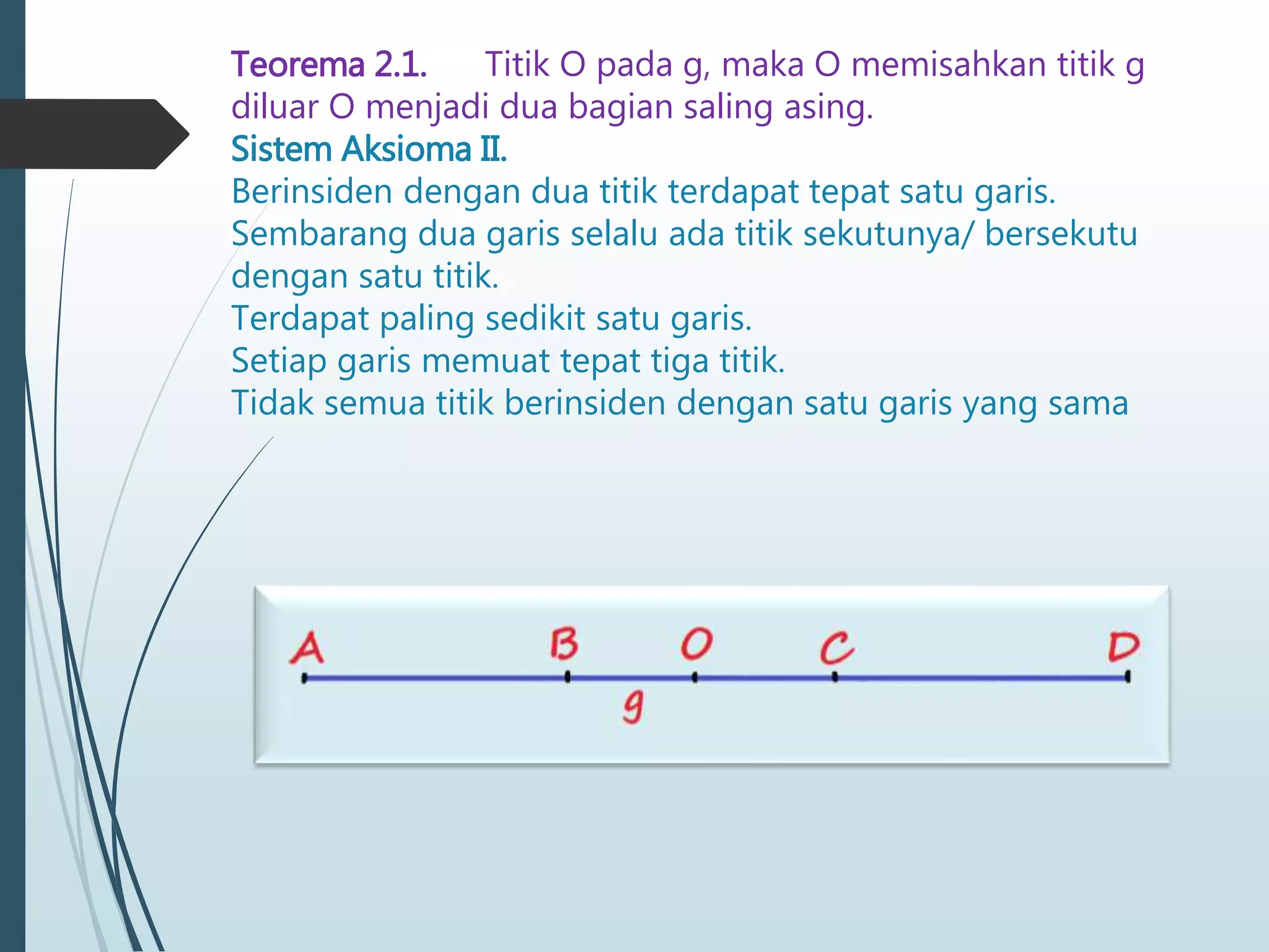 Teorema 2.1. Titik O pada g, maka O memisahkan titik g
diluar O menjadi dua bagian saling asing.
Sistem Aksioma II.
Berinsiden dengan dua titik terdapat tepat satu garis.
Sembarang dua garis selalu ada titik sekutunya/ bersekutu
dengan satu titik.
Terdapat paling sedikit satu garis.
Setiap garis memuat tepat tiga titik.
Tidak semua titik berinsiden dengan satu garis yang sama
 