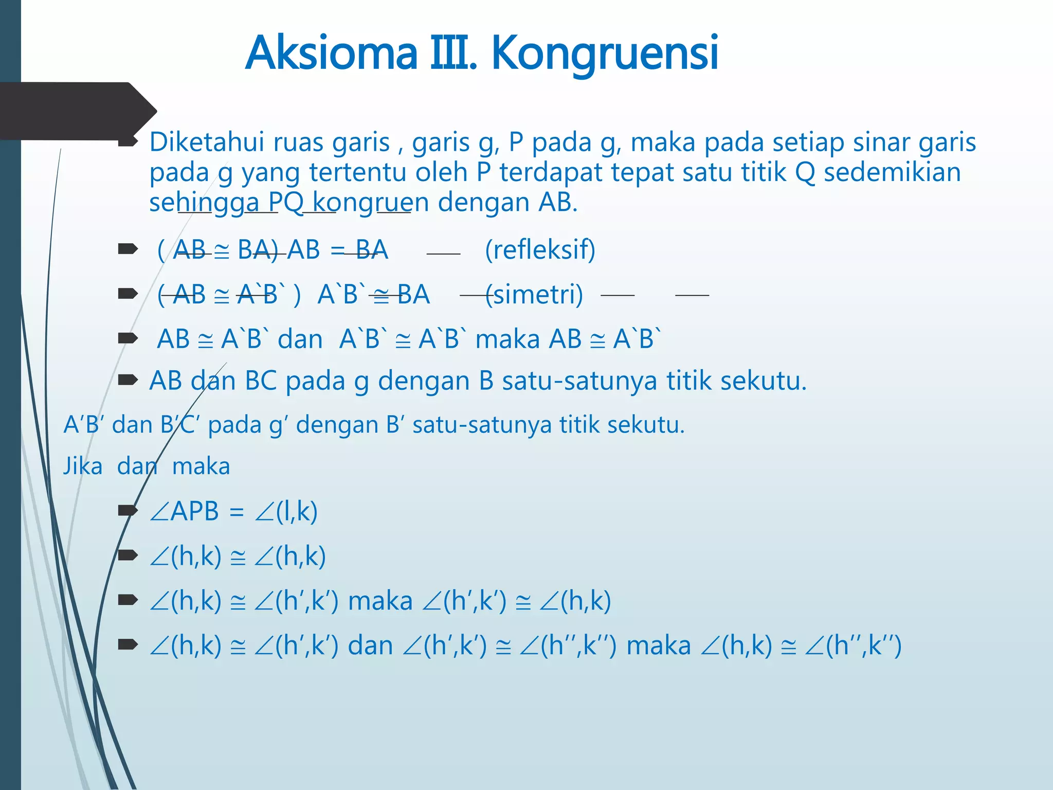 Aksioma III. Kongruensi
 Diketahui ruas garis , garis g, P pada g, maka pada setiap sinar garis
pada g yang tertentu oleh P terdapat tepat satu titik Q sedemikian
sehingga PQ kongruen dengan AB.
 ( AB  BA) AB = BA (refleksif)
 ( AB  A`B` ) A`B`  BA (simetri)
 AB  A`B` dan A`B`  A`B` maka AB  A`B`
 AB dan BC pada g dengan B satu-satunya titik sekutu.
A’B’ dan B’C’ pada g’ dengan B’ satu-satunya titik sekutu.
Jika dan maka
 APB = (l,k)
 (h,k)  (h,k)
 (h,k)  (h’,k’) maka (h’,k’)  (h,k)
 (h,k)  (h’,k’) dan (h’,k’)  (h’’,k’’) maka (h,k)  (h’’,k’’)
 