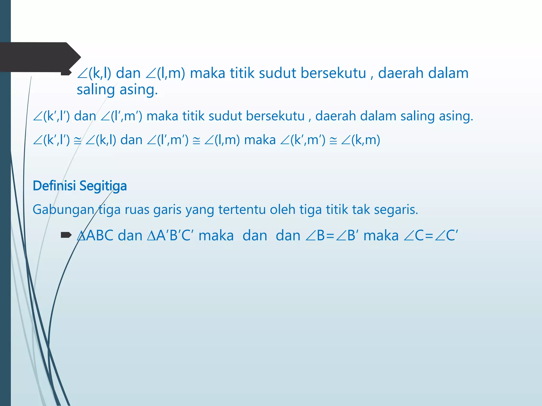  (k,l) dan (l,m) maka titik sudut bersekutu , daerah dalam
saling asing.
(k’,l’) dan (l’,m’) maka titik sudut bersekutu , daerah dalam saling asing.
(k’,l’)  (k,l) dan (l’,m’)  (l,m) maka (k’,m’)  (k,m)
Definisi Segitiga
Gabungan tiga ruas garis yang tertentu oleh tiga titik tak segaris.
 ABC dan A’B’C’ maka dan dan B=B’ maka C=C’
 