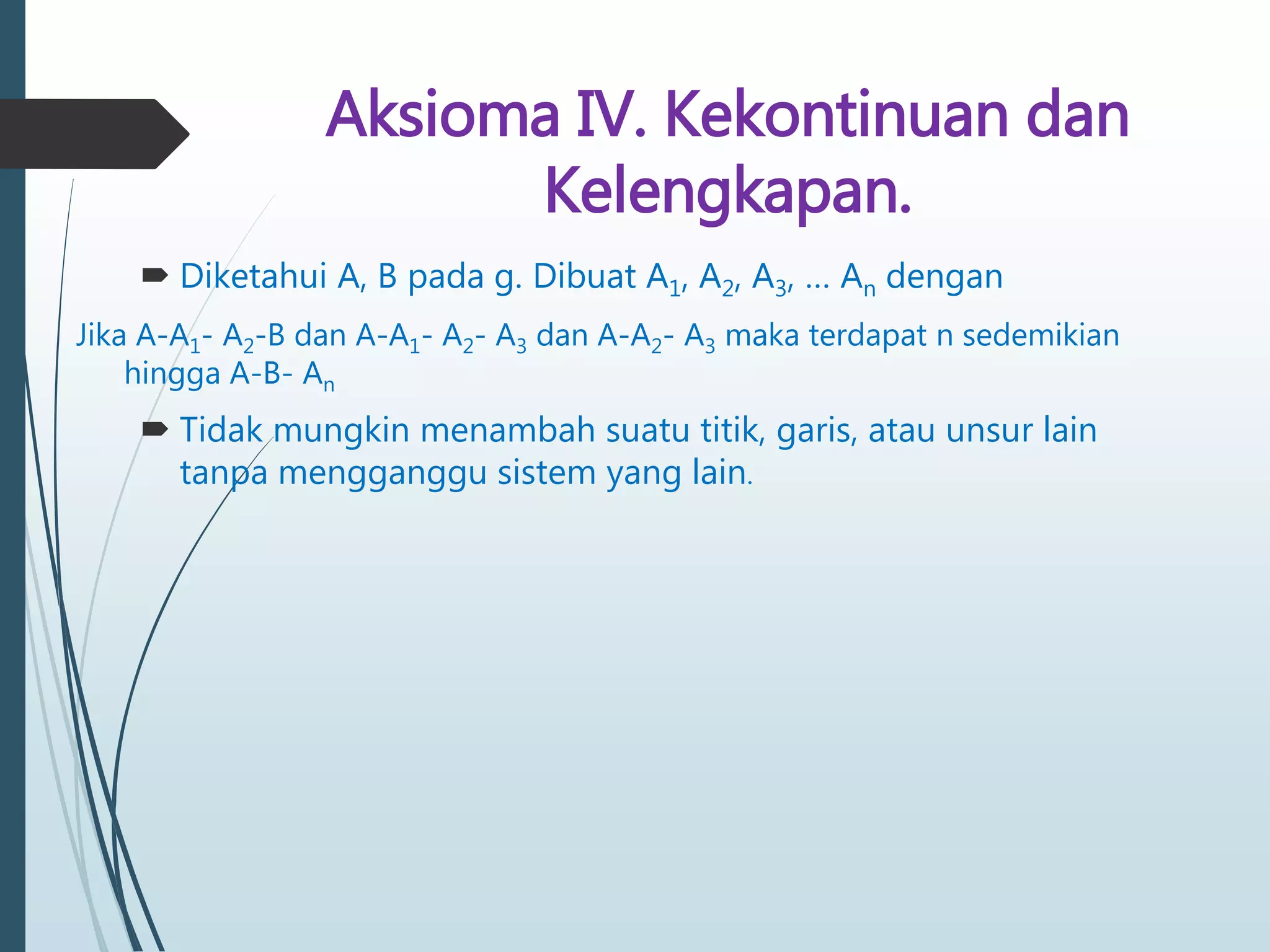 Aksioma IV. Kekontinuan dan
Kelengkapan.
 Diketahui A, B pada g. Dibuat A1, A2, A3, … An dengan
Jika A-A1- A2-B dan A-A1- A2- A3 dan A-A2- A3 maka terdapat n sedemikian
hingga A-B- An
 Tidak mungkin menambah suatu titik, garis, atau unsur lain
tanpa mengganggu sistem yang lain.
 