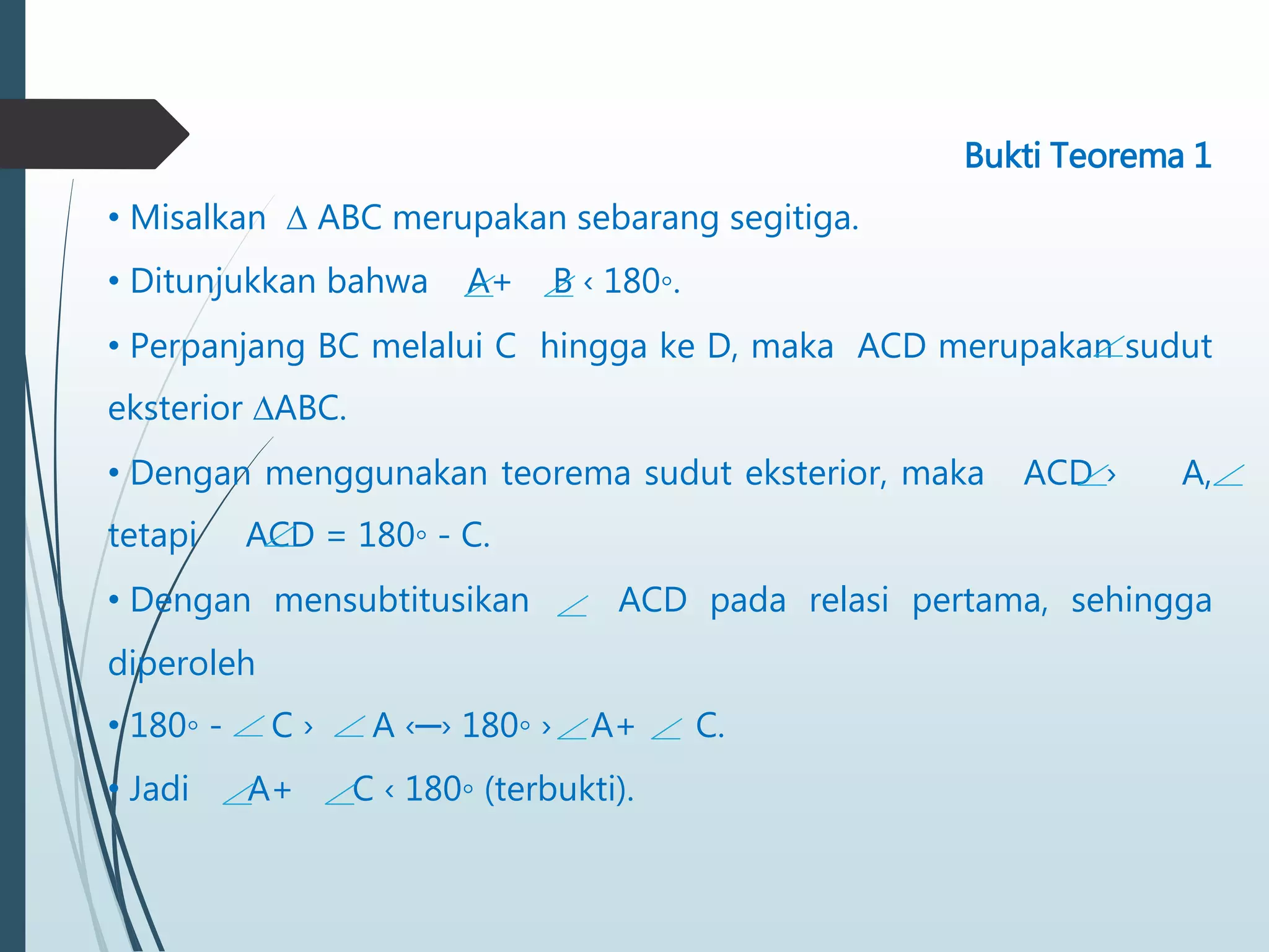 Bukti Teorema 1
• Misalkan ∆ ABC merupakan sebarang segitiga.
• Ditunjukkan bahwa A+ B ‹ 180◦.
• Perpanjang BC melalui C hingga ke D, maka ACD merupakan sudut
eksterior ∆ABC.
• Dengan menggunakan teorema sudut eksterior, maka ACD › A,
tetapi ACD = 180◦ - C.
• Dengan mensubtitusikan ACD pada relasi pertama, sehingga
diperoleh
• 180◦ - C › A ‹─› 180◦ › A+ C.
• Jadi A+ C ‹ 180◦ (terbukti).
 