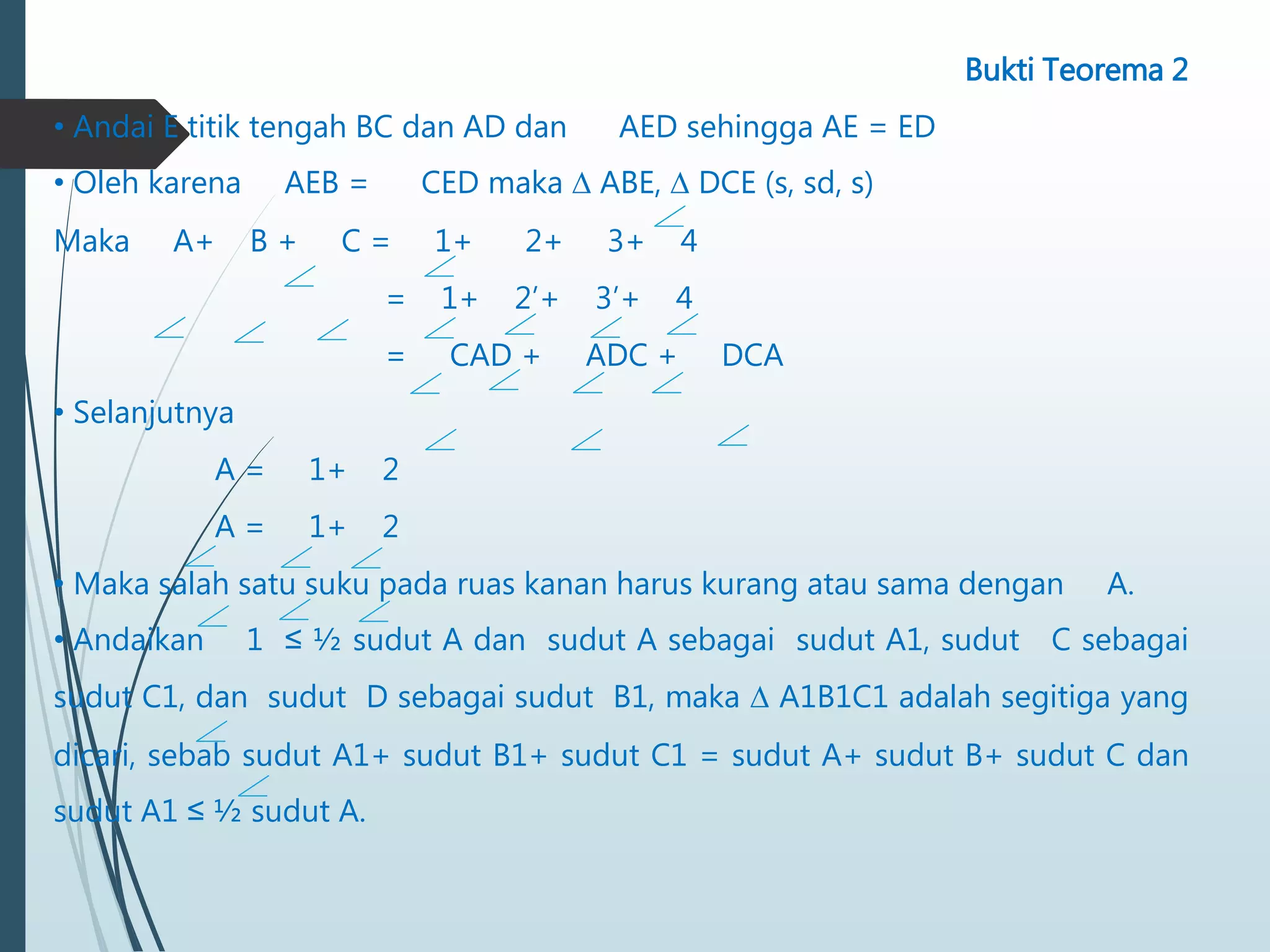 Bukti Teorema 2
• Andai E titik tengah BC dan AD dan AED sehingga AE = ED
• Oleh karena AEB = CED maka ∆ ABE, ∆ DCE (s, sd, s)
Maka A+ B + C = 1+ 2+ 3+ 4
= 1+ 2’+ 3’+ 4
= CAD + ADC + DCA
• Selanjutnya
A = 1+ 2
A = 1+ 2
• Maka salah satu suku pada ruas kanan harus kurang atau sama dengan A.
• Andaikan 1 ≤ ½ sudut A dan sudut A sebagai sudut A1, sudut C sebagai
sudut C1, dan sudut D sebagai sudut B1, maka ∆ A1B1C1 adalah segitiga yang
dicari, sebab sudut A1+ sudut B1+ sudut C1 = sudut A+ sudut B+ sudut C dan
sudut A1 ≤ ½ sudut A.
 