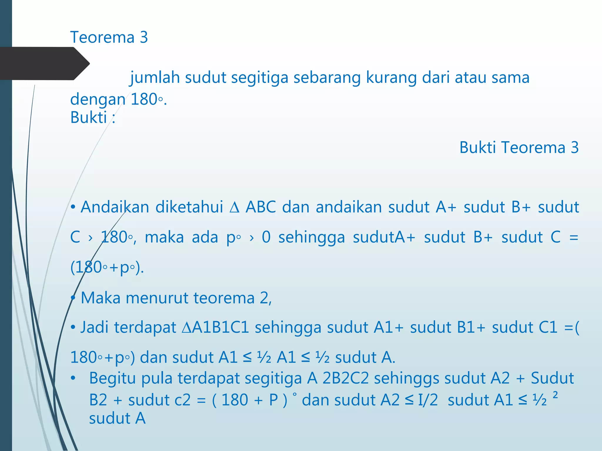 Teorema 3
jumlah sudut segitiga sebarang kurang dari atau sama
dengan 180◦.
Bukti :
Bukti Teorema 3
• Andaikan diketahui ∆ ABC dan andaikan sudut A+ sudut B+ sudut
C › 180◦, maka ada p◦ › 0 sehingga sudutA+ sudut B+ sudut C =
(180◦+p◦).
• Maka menurut teorema 2,
• Jadi terdapat ∆A1B1C1 sehingga sudut A1+ sudut B1+ sudut C1 =(
180◦+p◦) dan sudut A1 ≤ ½ A1 ≤ ½ sudut A.
• Begitu pula terdapat segitiga A 2B2C2 sehinggs sudut A2 + Sudut
B2 + sudut c2 = ( 180 + P ) ˚ dan sudut A2 ≤ I/2 sudut A1 ≤ ½ ²
sudut A
 