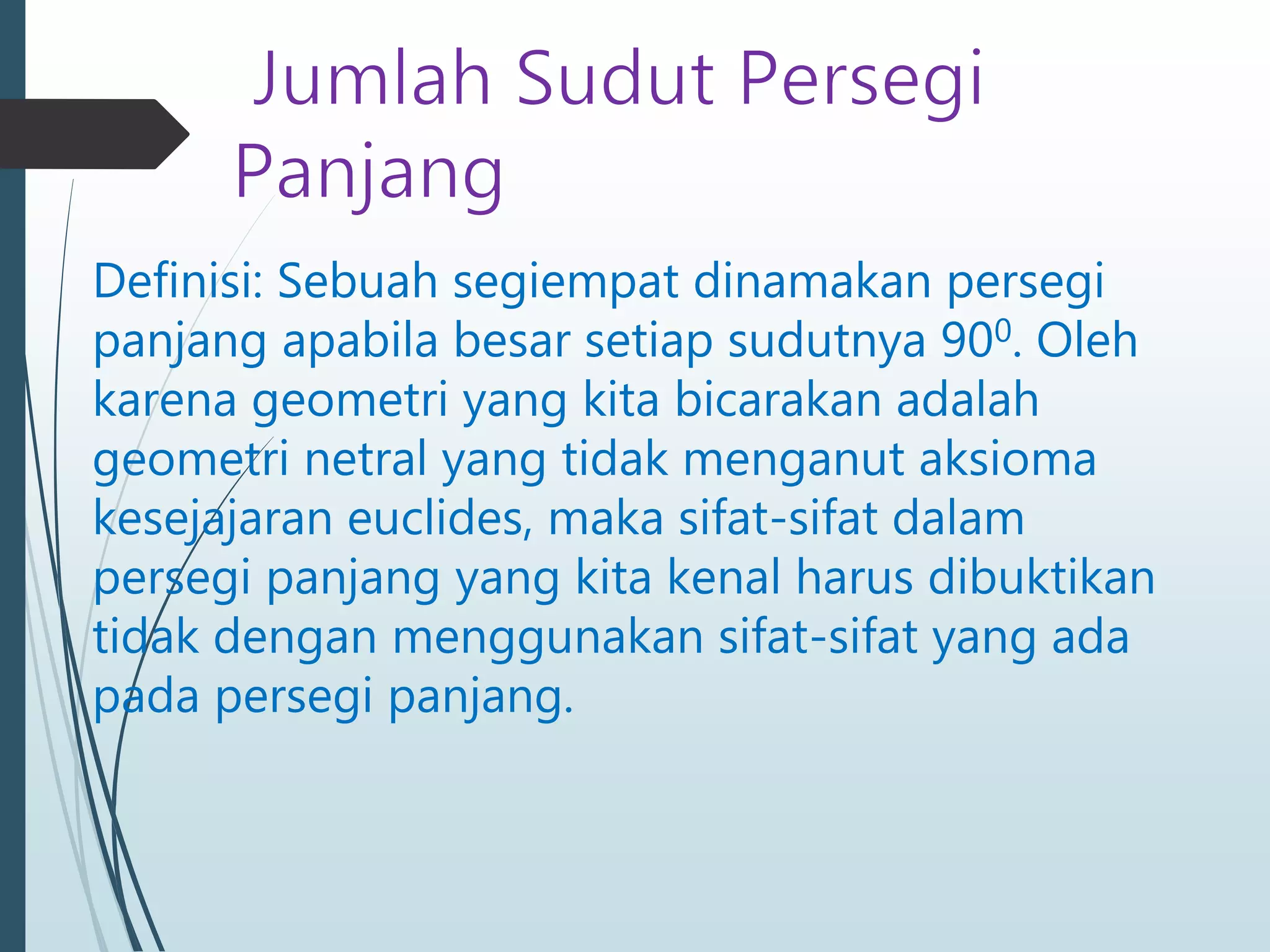 Definisi: Sebuah segiempat dinamakan persegi
panjang apabila besar setiap sudutnya 900. Oleh
karena geometri yang kita bicarakan adalah
geometri netral yang tidak menganut aksioma
kesejajaran euclides, maka sifat-sifat dalam
persegi panjang yang kita kenal harus dibuktikan
tidak dengan menggunakan sifat-sifat yang ada
pada persegi panjang.
 