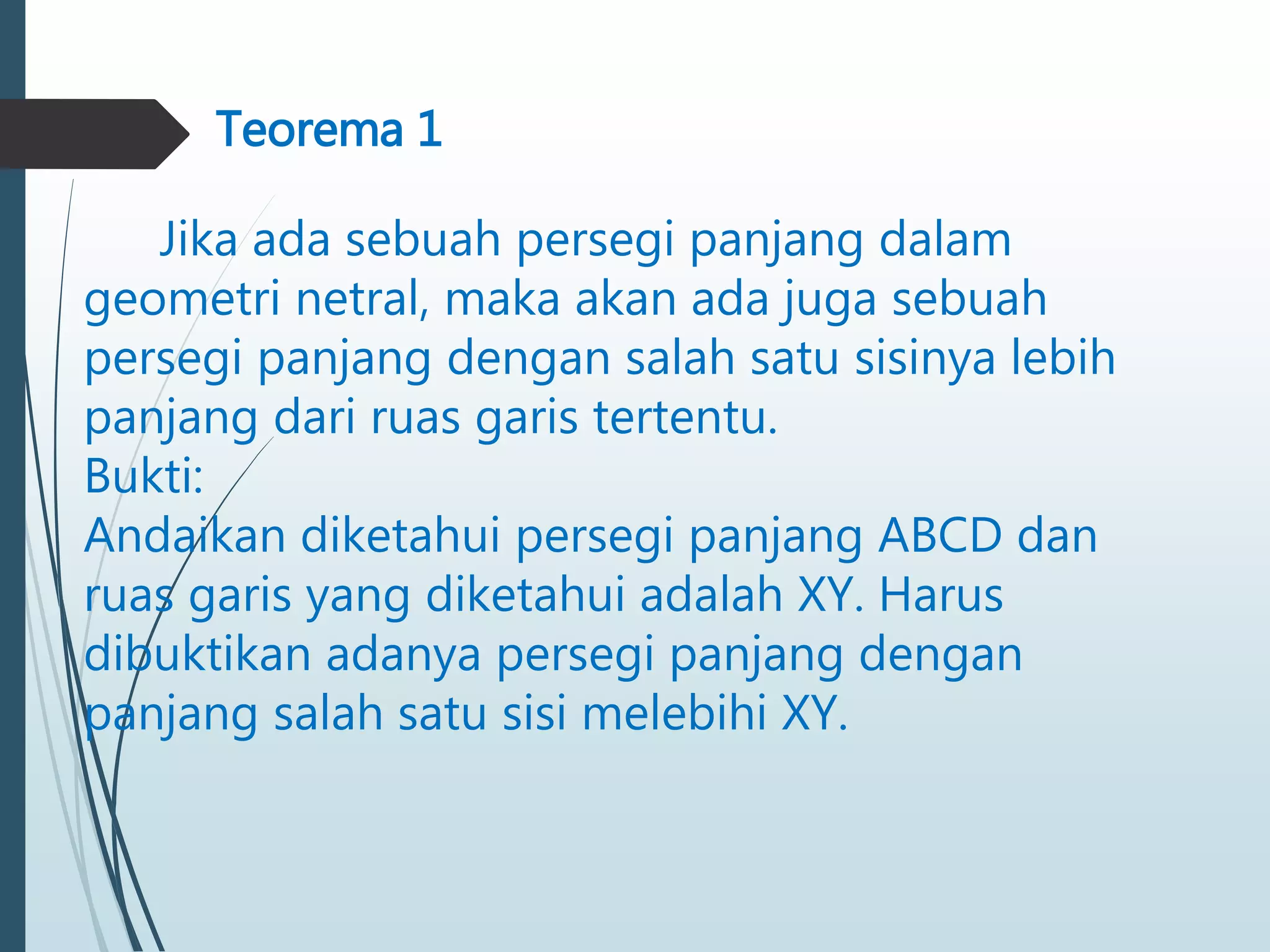 Teorema 1
Jika ada sebuah persegi panjang dalam
geometri netral, maka akan ada juga sebuah
persegi panjang dengan salah satu sisinya lebih
panjang dari ruas garis tertentu.
Bukti:
Andaikan diketahui persegi panjang ABCD dan
ruas garis yang diketahui adalah XY. Harus
dibuktikan adanya persegi panjang dengan
panjang salah satu sisi melebihi XY.
 