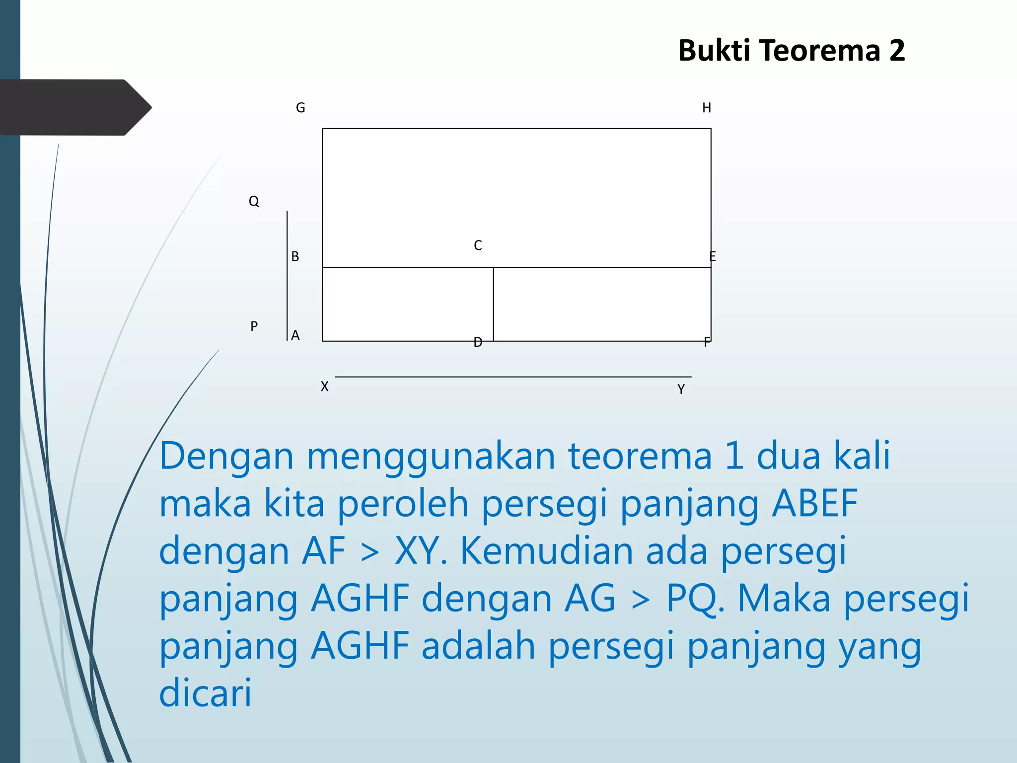 G H
F
E
C
D
B
A
Q
P
X Y
Dengan menggunakan teorema 1 dua kali
maka kita peroleh persegi panjang ABEF
dengan AF > XY. Kemudian ada persegi
panjang AGHF dengan AG > PQ. Maka persegi
panjang AGHF adalah persegi panjang yang
dicari
Bukti Teorema 2
 