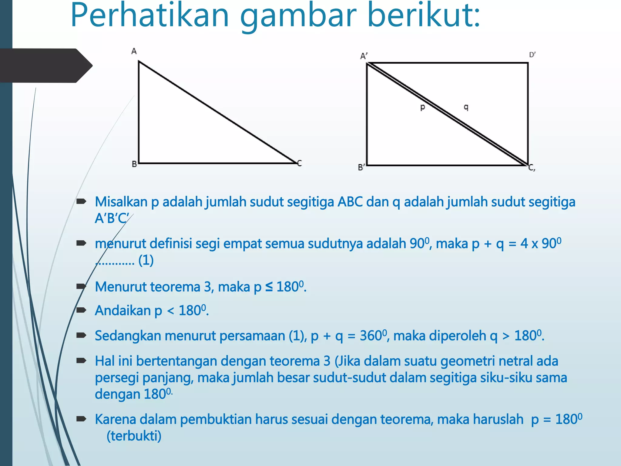 Perhatikan gambar berikut:
 Misalkan p adalah jumlah sudut segitiga ABC dan q adalah jumlah sudut segitiga
A’B’C’
 menurut definisi segi empat semua sudutnya adalah 900, maka p + q = 4 x 900
………… (1)
 Menurut teorema 3, maka p ≤ 1800.
 Andaikan p < 1800.
 Sedangkan menurut persamaan (1), p + q = 3600, maka diperoleh q > 1800.
 Hal ini bertentangan dengan teorema 3 (Jika dalam suatu geometri netral ada
persegi panjang, maka jumlah besar sudut-sudut dalam segitiga siku-siku sama
dengan 1800.
 Karena dalam pembuktian harus sesuai dengan teorema, maka haruslah p = 1800
(terbukti)
 