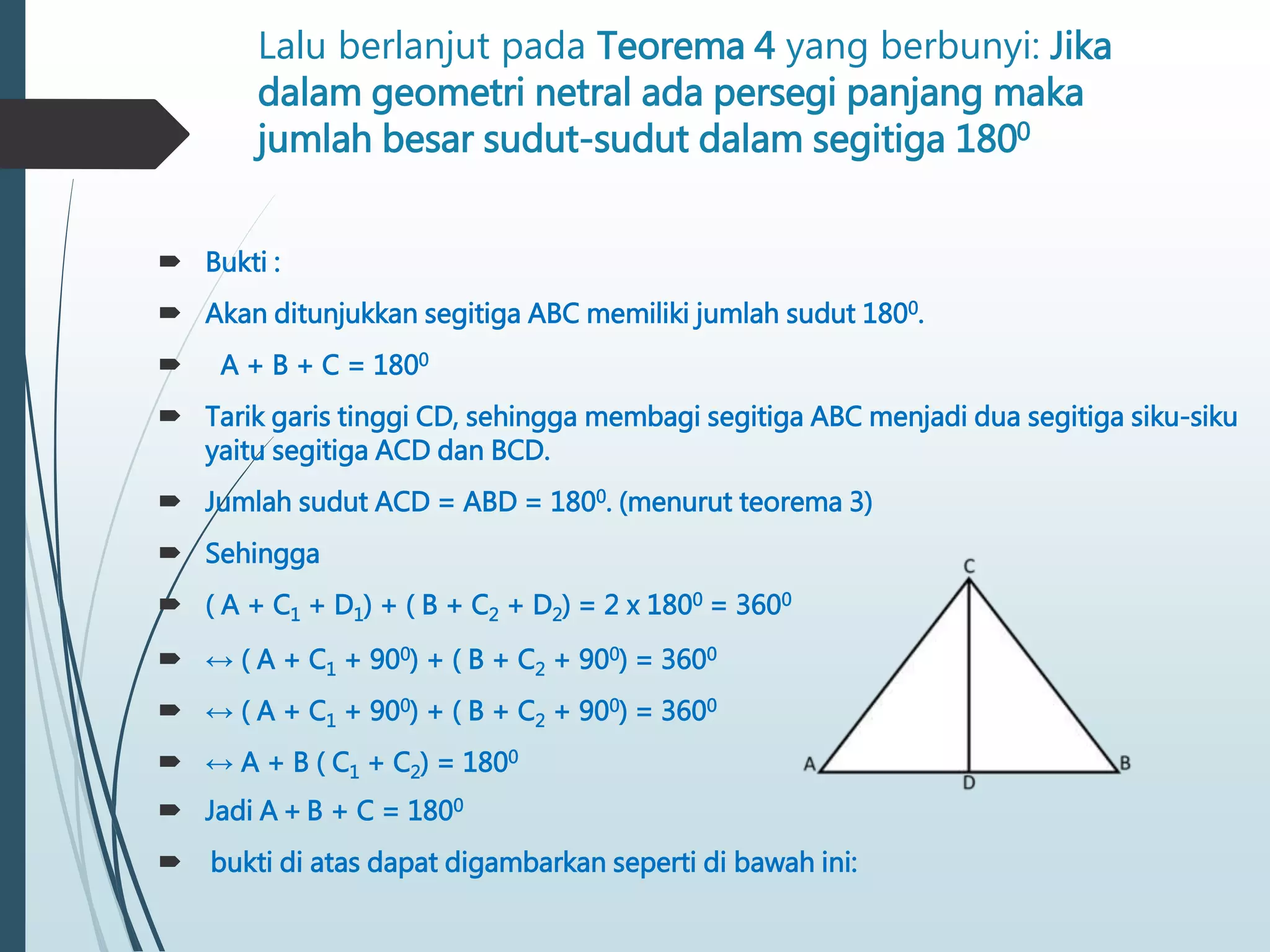 Lalu berlanjut pada Teorema 4 yang berbunyi: Jika
dalam geometri netral ada persegi panjang maka
jumlah besar sudut-sudut dalam segitiga 1800
 Bukti :
 Akan ditunjukkan segitiga ABC memiliki jumlah sudut 1800.
 A + B + C = 1800
 Tarik garis tinggi CD, sehingga membagi segitiga ABC menjadi dua segitiga siku-siku
yaitu segitiga ACD dan BCD.
 Jumlah sudut ACD = ABD = 1800. (menurut teorema 3)
 Sehingga
 ( A + C1 + D1) + ( B + C2 + D2) = 2 x 1800 = 3600
 ↔ ( A + C1 + 900) + ( B + C2 + 900) = 3600
 ↔ ( A + C1 + 900) + ( B + C2 + 900) = 3600
 ↔ A + B ( C1 + C2) = 1800
 Jadi A + B + C = 1800
 bukti di atas dapat digambarkan seperti di bawah ini:
 