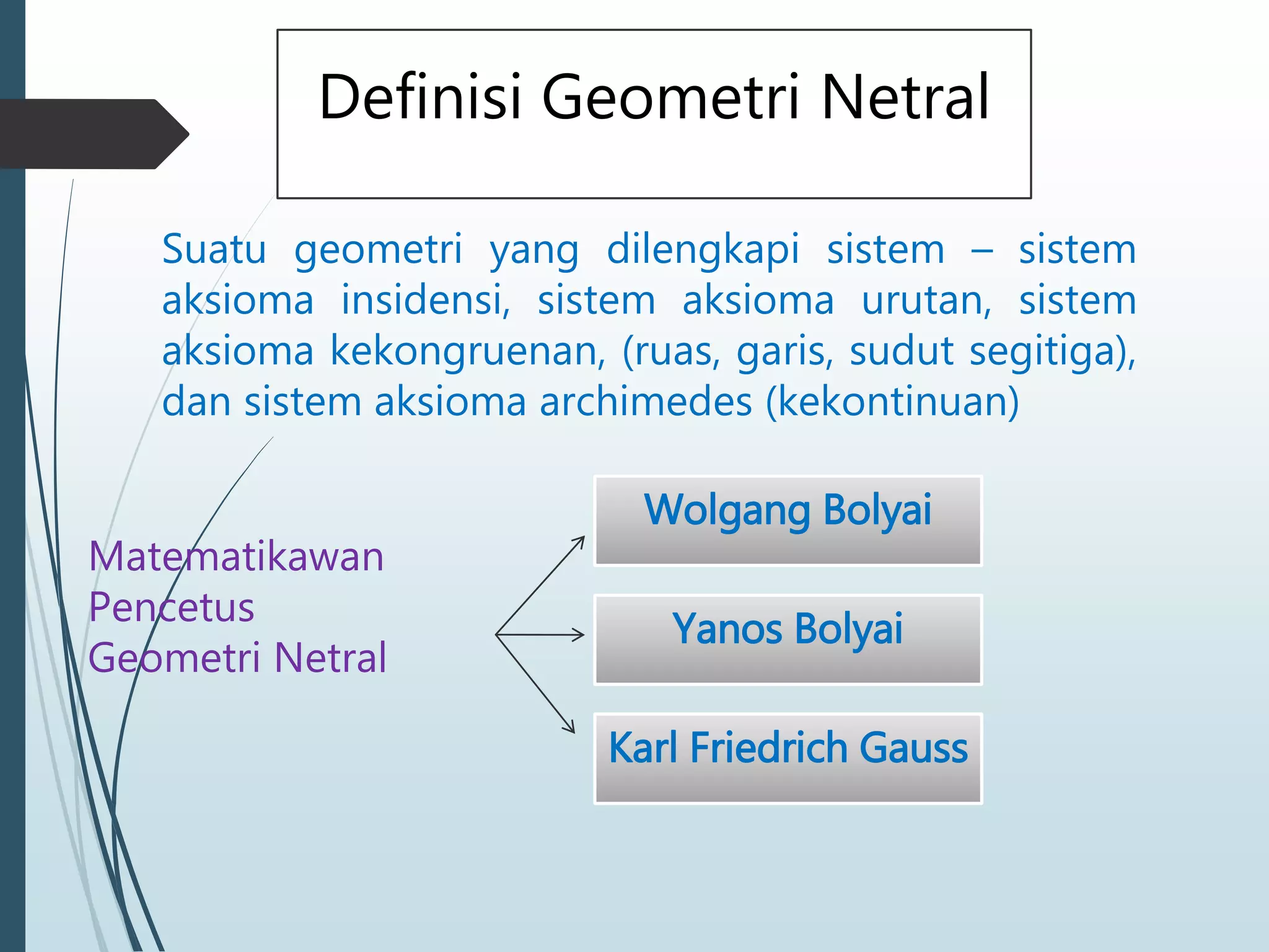 Definisi Geometri Netral
Suatu geometri yang dilengkapi sistem – sistem
aksioma insidensi, sistem aksioma urutan, sistem
aksioma kekongruenan, (ruas, garis, sudut segitiga),
dan sistem aksioma archimedes (kekontinuan)
Matematikawan
Pencetus
Geometri Netral
Wolgang Bolyai
Yanos Bolyai
Karl Friedrich Gauss
 