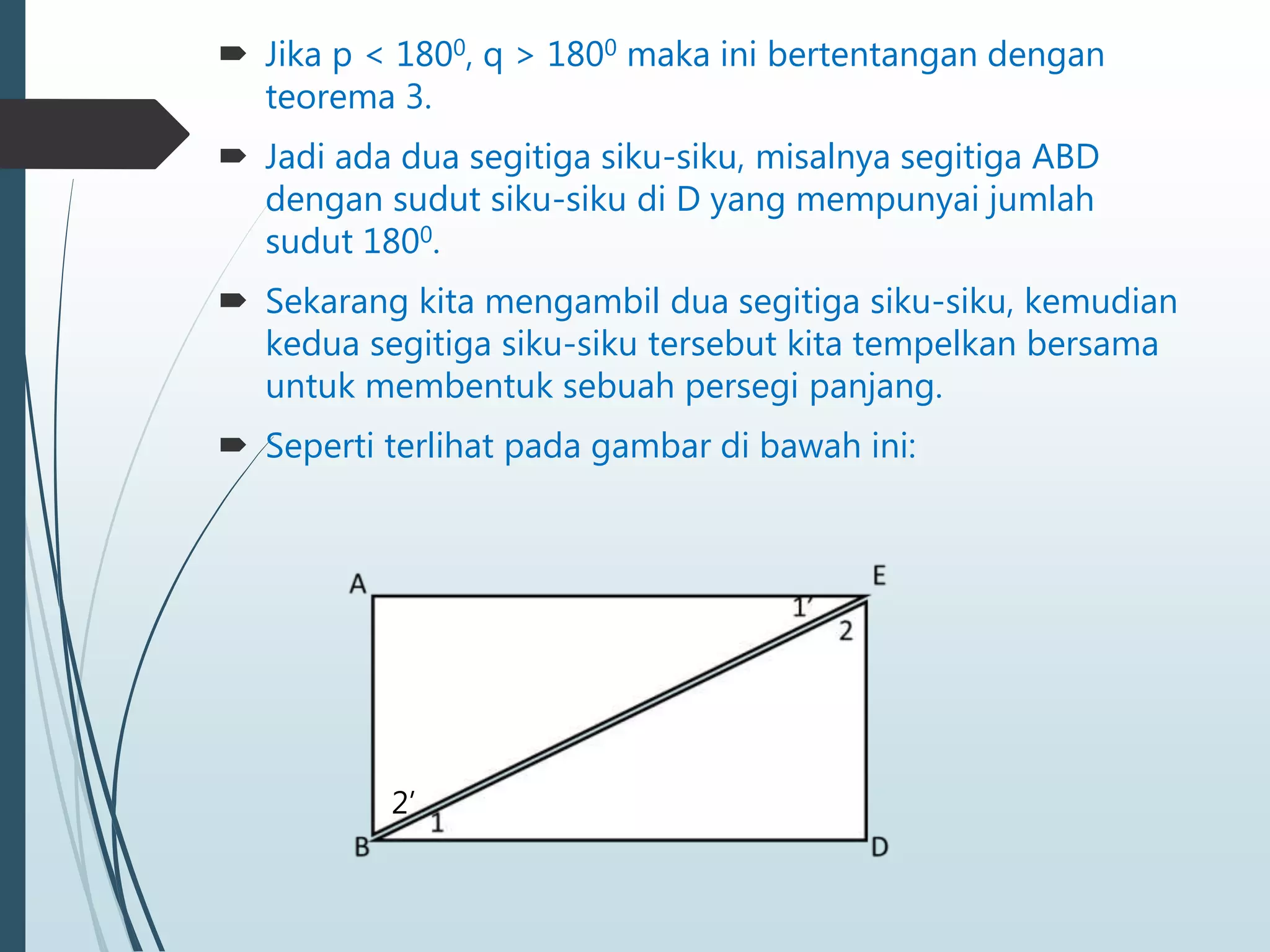  Jika p < 1800, q > 1800 maka ini bertentangan dengan
teorema 3.
 Jadi ada dua segitiga siku-siku, misalnya segitiga ABD
dengan sudut siku-siku di D yang mempunyai jumlah
sudut 1800.
 Sekarang kita mengambil dua segitiga siku-siku, kemudian
kedua segitiga siku-siku tersebut kita tempelkan bersama
untuk membentuk sebuah persegi panjang.
 Seperti terlihat pada gambar di bawah ini:
2’
 