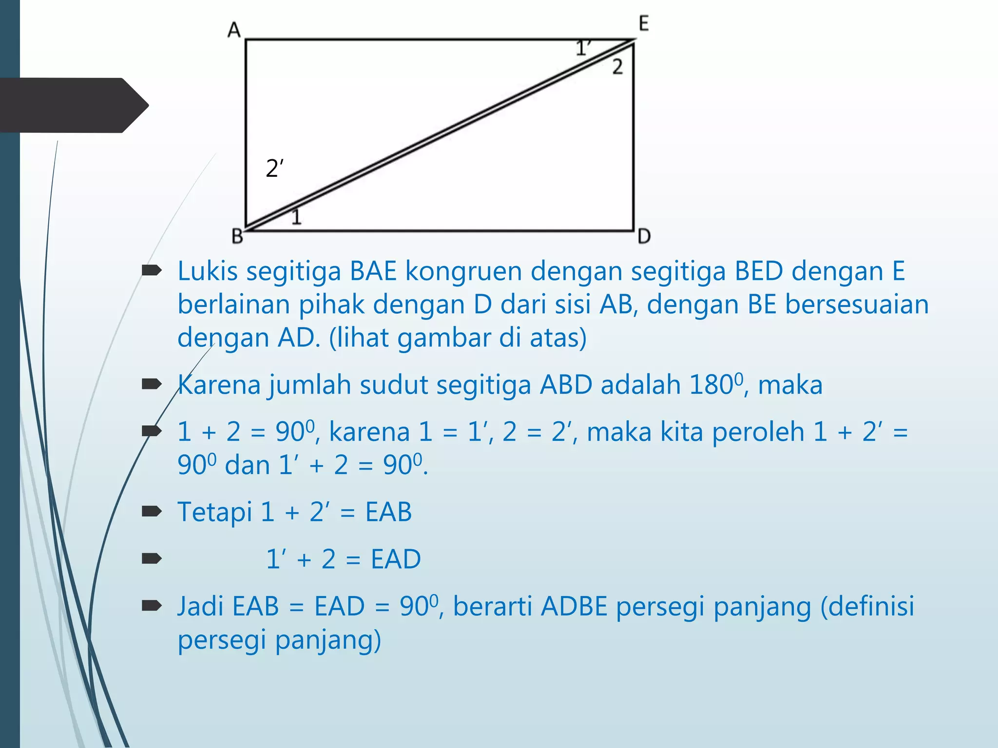  Lukis segitiga BAE kongruen dengan segitiga BED dengan E
berlainan pihak dengan D dari sisi AB, dengan BE bersesuaian
dengan AD. (lihat gambar di atas)
 Karena jumlah sudut segitiga ABD adalah 1800, maka
 1 + 2 = 900, karena 1 = 1’, 2 = 2’, maka kita peroleh 1 + 2’ =
900 dan 1’ + 2 = 900.
 Tetapi 1 + 2’ = EAB
 1’ + 2 = EAD
 Jadi EAB = EAD = 900, berarti ADBE persegi panjang (definisi
persegi panjang)
2’
 