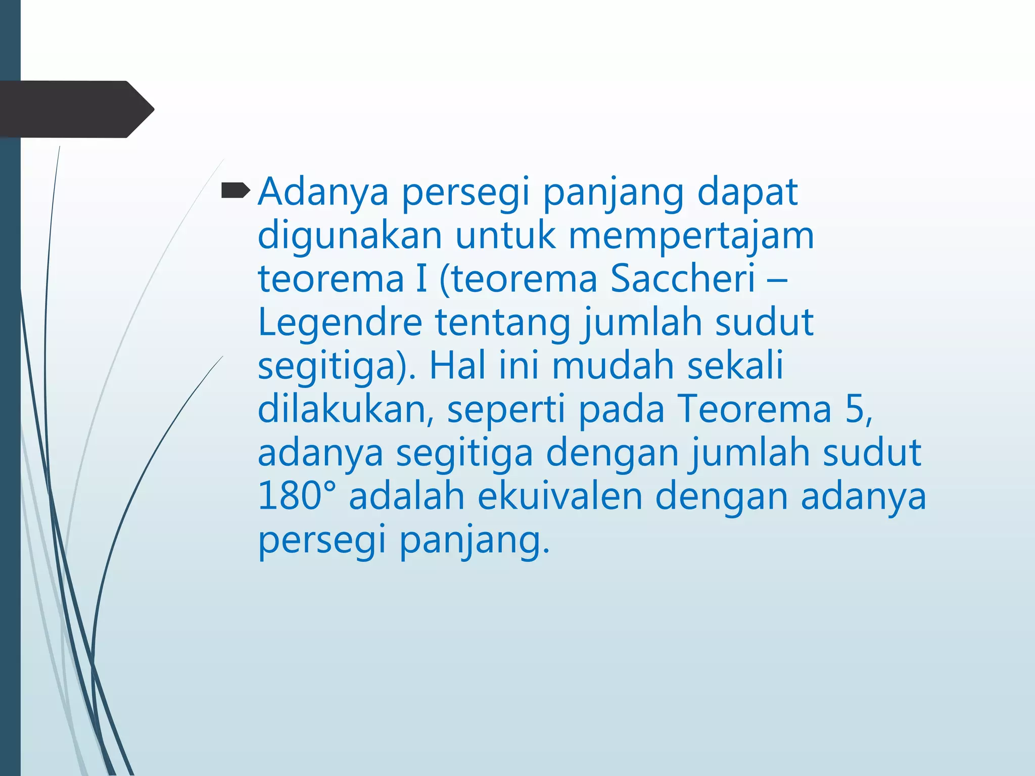 Adanya persegi panjang dapat
digunakan untuk mempertajam
teorema I (teorema Saccheri –
Legendre tentang jumlah sudut
segitiga). Hal ini mudah sekali
dilakukan, seperti pada Teorema 5,
adanya segitiga dengan jumlah sudut
180° adalah ekuivalen dengan adanya
persegi panjang.
 