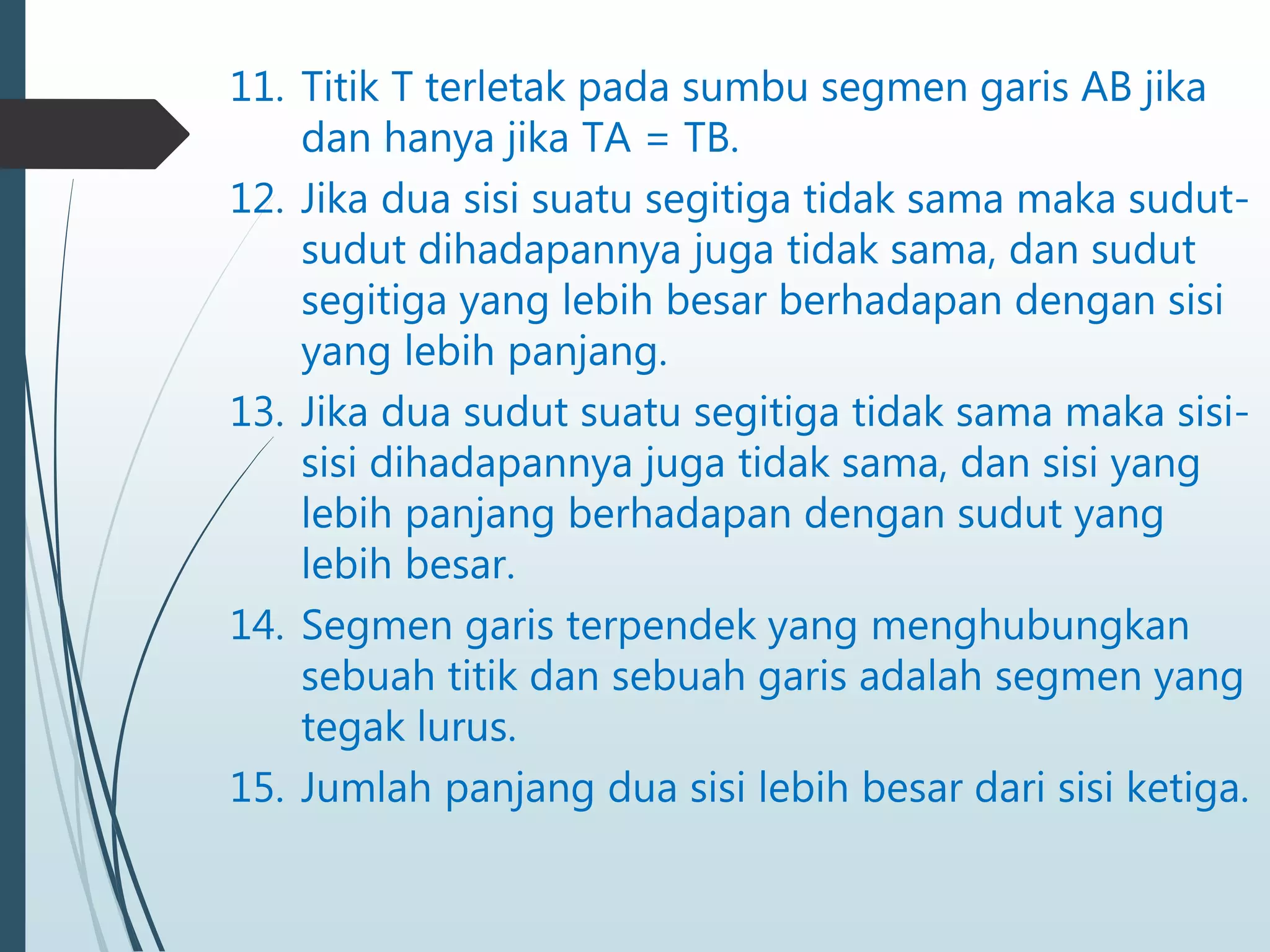 11. Titik T terletak pada sumbu segmen garis AB jika
dan hanya jika TA = TB.
12. Jika dua sisi suatu segitiga tidak sama maka sudut-
sudut dihadapannya juga tidak sama, dan sudut
segitiga yang lebih besar berhadapan dengan sisi
yang lebih panjang.
13. Jika dua sudut suatu segitiga tidak sama maka sisi-
sisi dihadapannya juga tidak sama, dan sisi yang
lebih panjang berhadapan dengan sudut yang
lebih besar.
14. Segmen garis terpendek yang menghubungkan
sebuah titik dan sebuah garis adalah segmen yang
tegak lurus.
15. Jumlah panjang dua sisi lebih besar dari sisi ketiga.
 