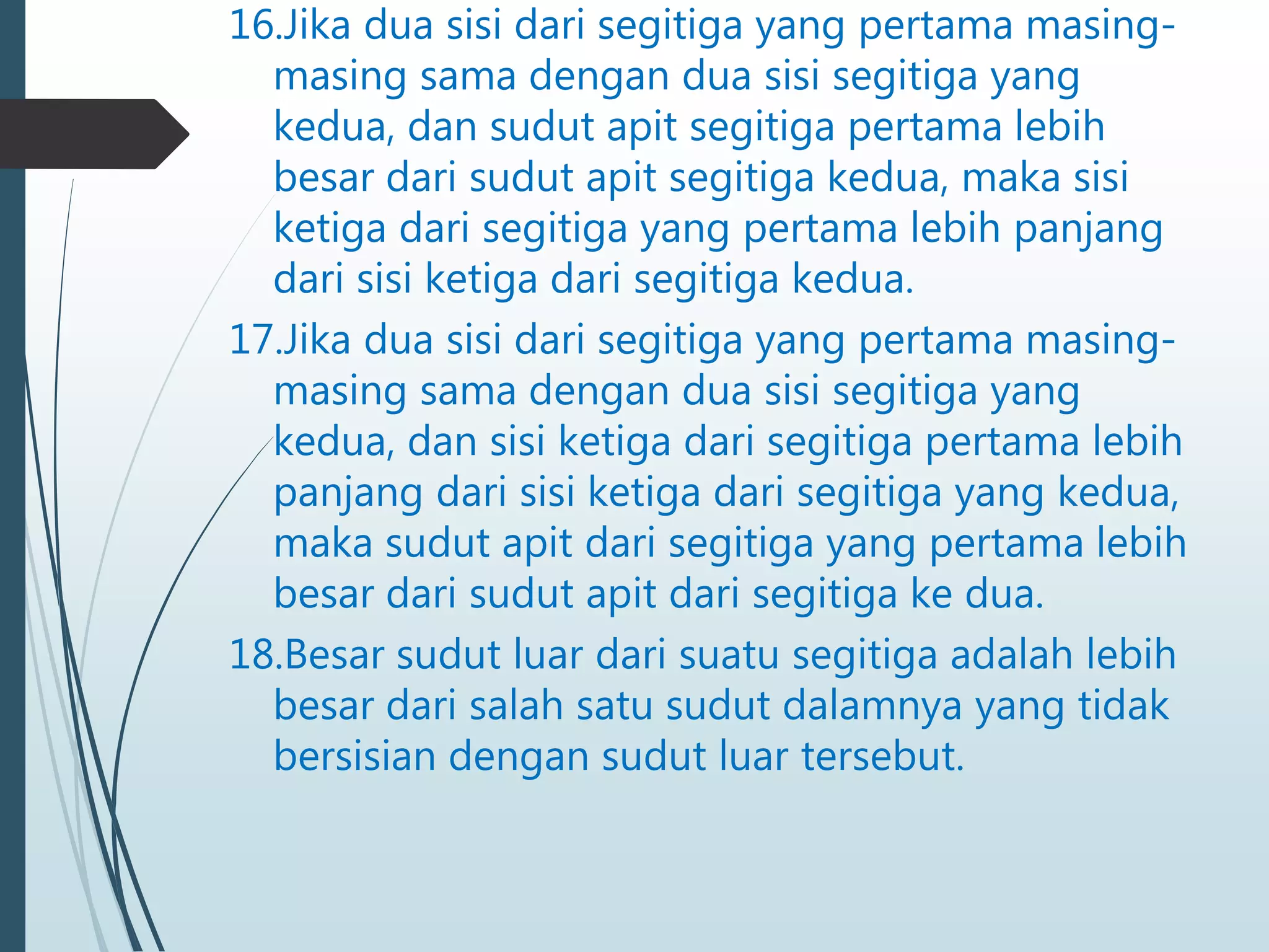 16.Jika dua sisi dari segitiga yang pertama masing-
masing sama dengan dua sisi segitiga yang
kedua, dan sudut apit segitiga pertama lebih
besar dari sudut apit segitiga kedua, maka sisi
ketiga dari segitiga yang pertama lebih panjang
dari sisi ketiga dari segitiga kedua.
17.Jika dua sisi dari segitiga yang pertama masing-
masing sama dengan dua sisi segitiga yang
kedua, dan sisi ketiga dari segitiga pertama lebih
panjang dari sisi ketiga dari segitiga yang kedua,
maka sudut apit dari segitiga yang pertama lebih
besar dari sudut apit dari segitiga ke dua.
18.Besar sudut luar dari suatu segitiga adalah lebih
besar dari salah satu sudut dalamnya yang tidak
bersisian dengan sudut luar tersebut.
 