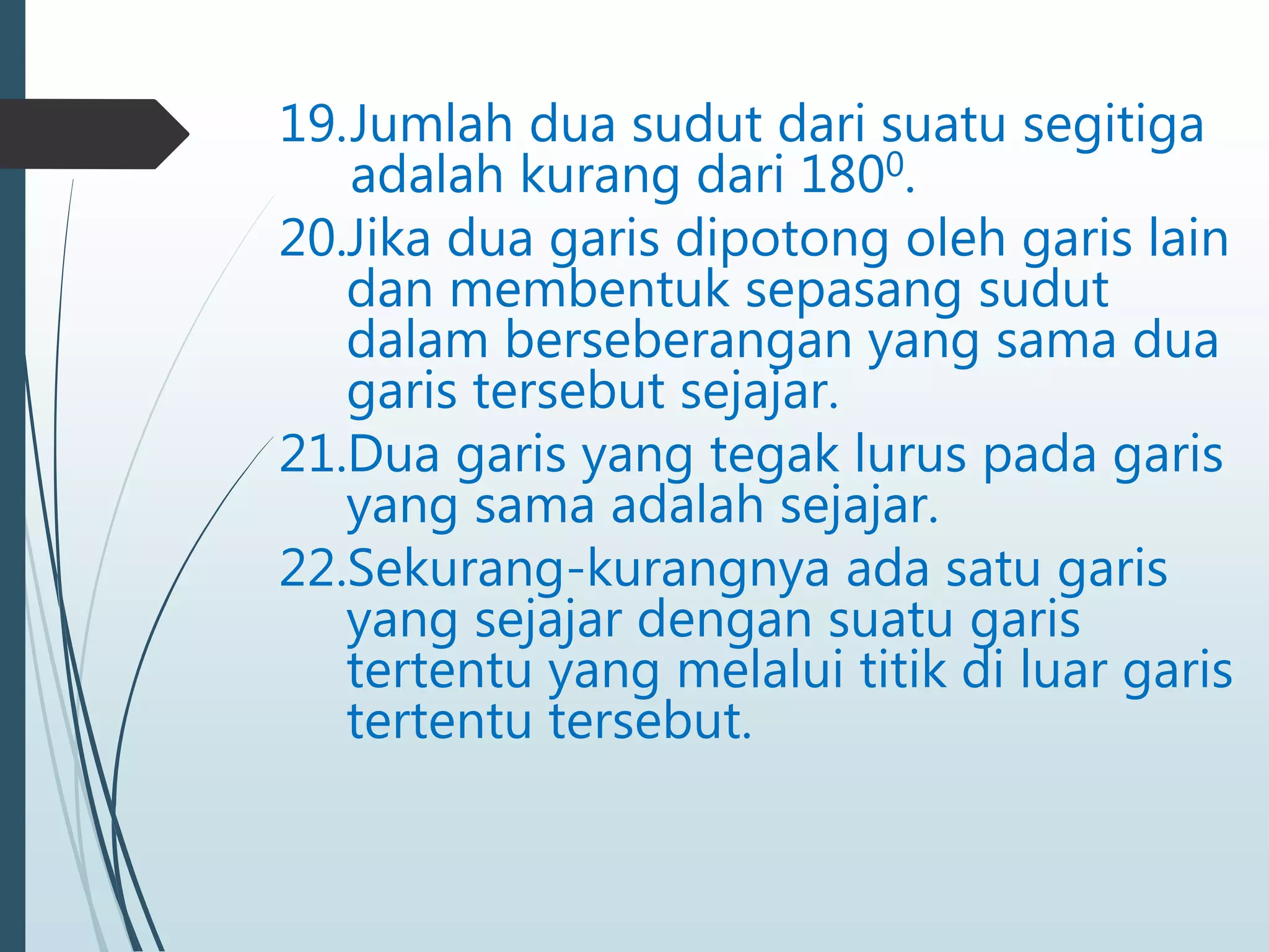 19.Jumlah dua sudut dari suatu segitiga
adalah kurang dari 1800.
20.Jika dua garis dipotong oleh garis lain
dan membentuk sepasang sudut
dalam berseberangan yang sama dua
garis tersebut sejajar.
21.Dua garis yang tegak lurus pada garis
yang sama adalah sejajar.
22.Sekurang-kurangnya ada satu garis
yang sejajar dengan suatu garis
tertentu yang melalui titik di luar garis
tertentu tersebut.
 