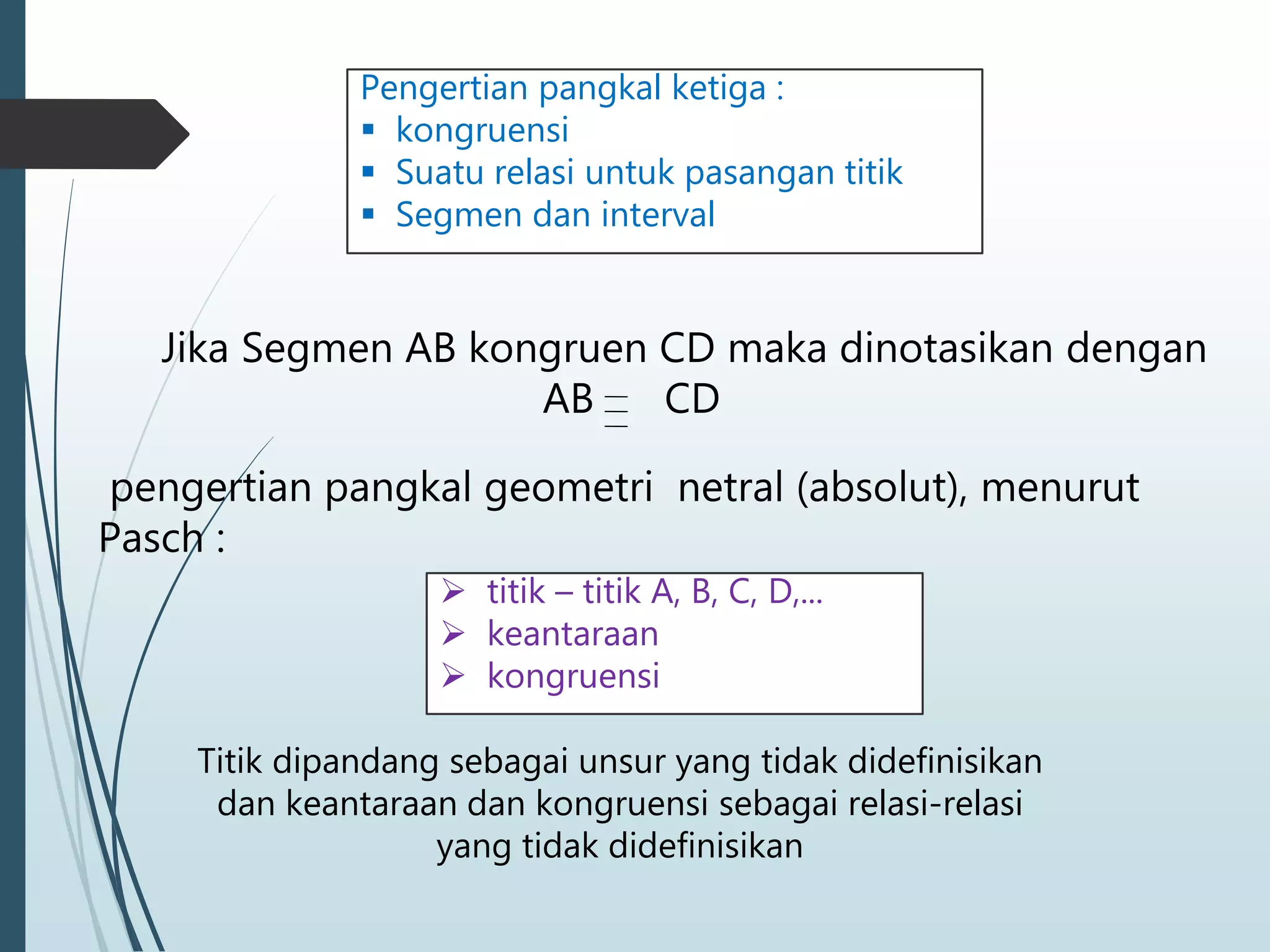 Jika Segmen AB kongruen CD maka dinotasikan dengan
AB CD
pengertian pangkal geometri netral (absolut), menurut
Pasch :
 titik – titik A, B, C, D,...
 keantaraan
 kongruensi
Pengertian pangkal ketiga :
 kongruensi
 Suatu relasi untuk pasangan titik
 Segmen dan interval
Titik dipandang sebagai unsur yang tidak didefinisikan
dan keantaraan dan kongruensi sebagai relasi-relasi
yang tidak didefinisikan
 