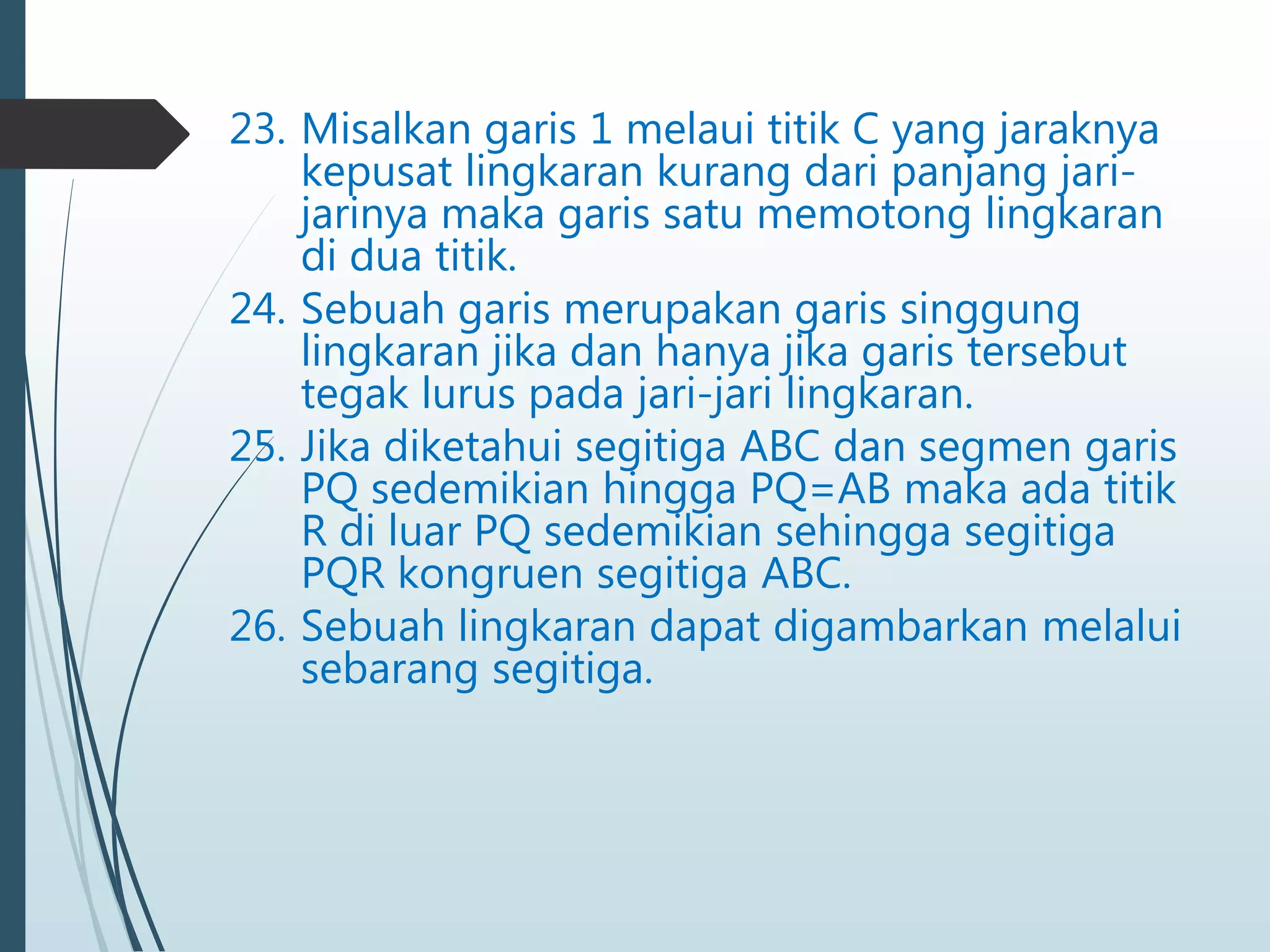 23. Misalkan garis 1 melaui titik C yang jaraknya
kepusat lingkaran kurang dari panjang jari-
jarinya maka garis satu memotong lingkaran
di dua titik.
24. Sebuah garis merupakan garis singgung
lingkaran jika dan hanya jika garis tersebut
tegak lurus pada jari-jari lingkaran.
25. Jika diketahui segitiga ABC dan segmen garis
PQ sedemikian hingga PQ=AB maka ada titik
R di luar PQ sedemikian sehingga segitiga
PQR kongruen segitiga ABC.
26. Sebuah lingkaran dapat digambarkan melalui
sebarang segitiga.
 