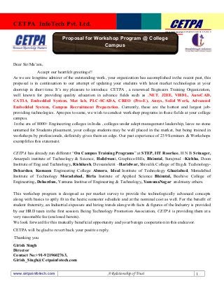 TRAINING|DEVELOPMENT|CONSULTANCY 
CETPA InfoTech Pvt. Ltd. 
Dear Sir/Ma’am, 
Proposal for Workshop Program @ College 
Accept our heartfelt greetings!! 
Campus 
As we are longtime admirer of the outstanding work, your organization has accomplished in the recent past, this 
proposal is in continuation to our attempt of updating your students with latest market technologies at your 
doorstep in short time. It’s my pleasure to introduce CETPA , a renowned Engineers Training Organization, 
well known for providing quality education in advance fields such as .NET, J2EE, VHDL, AutoCAD, 
CATIA, Embedded System, Mat lab, PLC-SCADA, CREO (Pro-E), Ansys, Solid Work, Advanced 
Embedded System, Campus Recruitment Preparation. Currently, these are the hottest and largest job-providing 
technologies. Apropos to same, we wish to conduct workshop programs in these fields at your college 
campus. 
In the era of 8000+ Engineering colleges in India , colleges under adept management leadership, leave no stone 
unturned for Students placement, your college students may be well placed in the market, but being trained in 
workshops by professionals, definitely gives them an edge. Our past experience of 239 Seminars & Workshops 
exemplifies this statement. 
CETPA has already run different “On Campus Training Programs” at STEP, IIT Roorkee, H N B Srinager, 
Amarpali institute of Technology & Science, Halidwani, Graphics-Hills, Bhimtal, Surajmal –Kichha, Doon 
Institute of Eng and Technology, Rishikesh, Devsanskriti –Haridwar, Shivalik College of Eng & Technology- 
Dehardun, Kumaon Engineering College Almora, Ideal Institute of Technology Ghaziabad, Moradabad 
Institute of Technology Moradabad, Birla Institute of Applied Science Bhimtal, Beehive College of 
Engineering, Dehardun, Yamuna Institue of Engineering & Technology, YamunaNagar and many others. 
This workshop program is designed as per market survey to provide the technologically advanced concepts 
along with basics to aptly fit in the hectic semester schedule and at the nominal cost as well. For the benefit of 
student fraternity, an Industrial exposure and hiring trends along with facts & figures of the Industry is provided 
by our HRD team in the first session. Being Technology Promotion Association, CETPA is providing them at a 
very reasonable fee (enclosed herein). 
We look forward for this mutually beneficial opportunity and your benign cooperation in this endeavor. 
CETPA will be glad to revert back your positive reply. 
Thanking you 
Girish Singh 
Director 
Contact No:+91-9219602763, 
Girish_Singh@Cetpainfotech.com 
www.cetpainfotech.com A Relationship of Trust 1 
 