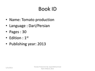 Book ID
•   Name: Tomato production
•   Language : Dari/Persian
•   Pages : 30
•   Edition : 1st
•   Publishing year: 2013




                Tomato Production By: Sayed Mohammad
1/31/2013
                          Naim KHALID, 2013
 