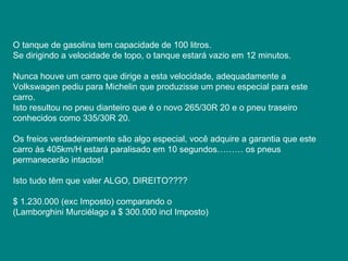 O tanque de gasolina tem capacidade de 100 litros.  Se dirigindo a velocidade de topo, o tanque estará vazio em 12 minutos.  Nunca houve um carro que dirige a esta velocidade, adequadamente a Volkswagen pediu para Michelin que produzisse um pneu especial para este carro.  Isto resultou no pneu dianteiro que é o novo 265/30R 20 e o pneu traseiro conhecidos como 335/30R 20.  Os freios verdadeiramente são algo especial, você adquire a garantia que este carro às 405km/H estará paralisado em 10 segundos……… os pneus permanecerão intactos!  Isto tudo têm que valer ALGO, DIREITO????  $ 1.230.000 (exc Imposto) comparando o  (Lamborghini Murciélago a $ 300.000 incl Imposto)  