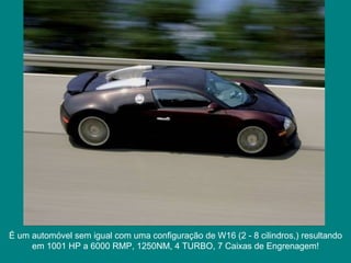 É um automóvel sem igual com uma configuração de W16 (2 - 8 cilindros,) resultando em 1001 HP a 6000 RMP, 1250NM, 4 TURBO, 7 Caixas de Engrenagem! 