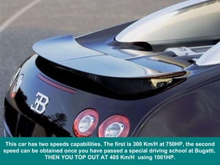 This car has two speeds capabilities. The first is 300 Km/H at 750HP, the second speed can be obtained once you have passed a special driving school at Bugatti,  THEN YOU TOP OUT AT 405 Km/H  using 1001HP. 