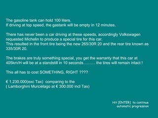 The gasoline tank can hold 100 liters.  If driving at top speed, the gastank will be empty in 12 minutes. There has never been a car driving at these speeds, accordingly Volkswagen requested Michelin to produce a special tire for this car. This resulted in the front tire being the new 265/30R 20 and the rear tire known as 335/30R 20. The brakes are truly something special, you get the warranty that this car at 405km/H will be at a standstill in 10 seconds……… the tires will remain intact ! This all has to cost SOMETHING, RIGHT ???? €  1.230.000(exc Tax)  comparing to the ( Lamborghini Murciélago at € 300.000 incl Tax) Hit [ENTER]  to continue automatic progression 