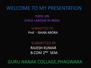WELCOME TO MY PRESENTATION
TOPIC ON
CHILD LABOUR IN INDIA
SUBMITTED TO
Prof - ISHAN ARORA
SUBMITTED BY
RAJESH KUMAR
B.COM 2ND SEM.
GURU NANAK COLLAGE,PHAGWARA
 