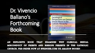 Dr. Vivencio
Ballano’s
Forthcoming
Book
AN EXPLOSIVE BOOK THAT EXAMINES WHY CLERICAL SEXUAL
MISCONDUCT OF PRIESTS AND BISHOPS PERSISTS IN THE CATHOLIC
CHURCH. PRE-ORDER NOW AT SPRINGER.COM OR AMAZON BOOKS!
 