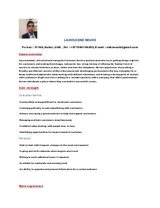LAHOUCINE NOUHI
Po box : 31166, Dubai, UAE ,Tel : +971569104205, E-mail : akkanouhi@gmail.com
Career overview
A presentable, articulate and energetic Customer Service professional who loves getting things right for
his customers and making them happy. Lahoucine has a long history of offering the highest level of
service to clients both face to face, online and over the telephone. He has experience of providing a
friendly and efficient service within a fast paced and challenging environment. His key strengths lie in
being tactful and diplomatic when dealing with difficult situations, and in being a strong point of contact
with customers. Right now he is looking for a suitable position with a company that offers performance-
driven individuals a place where they can build a successful career.
Core strength
CustomerService
Can tactfully manage difficult or emotional customers
Listening patiently to and empathizing with customers.
Always conveying a genuine desire to help and support customers.
Managing multiple customers simultaneously
Confident when dealing with people face to face
Identifying opportunities for improvement of customer
Personal
Able to deal with frequent changes in the work environment
Coping well with setbacks when targets aren’t met
Willing to work additional hours if required.
Available for weekends and evening work
An ability to organize and present information for a varied audience.
Work experience
 