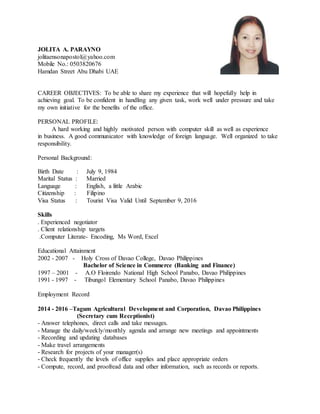 JOLITA A. PARAYNO
jolitaensonapostol@yahoo.com
Mobile No.: 0503820676
Hamdan Street Abu Dhabi UAE
CAREER OBJECTIVES: To be able to share my experience that will hopefully help in
achieving goal. To be confident in handling any given task, work well under pressure and take
my own initiative for the benefits of the office.
PERSONAL PROFILE:
A hard working and highly motivated person with computer skill as well as experience
in business. A good communicator with knowledge of foreign language. Well organized to take
responsibility.
Personal Background:
Birth Date : July 9, 1984
Marital Status : Married
Language : English, a little Arabic
Citizenship : Filipino
Visa Status : Tourist Visa Valid Until September 9, 2016
Skills
. Experienced negotiator
. Client relationship targets
.Computer Literate- Encoding, Ms Word, Excel
Educational Attainment
2002 - 2007 - Holy Cross of Davao College, Davao Philippines
Bachelor of Science in Commerce (Banking and Finance)
1997 – 2001 - A.O Floirendo National High School Panabo, Davao Philippines
1991 - 1997 - Tibungol Elementary School Panabo, Davao Philippines
Employment Record
2014 - 2016 –Tagum Agricultural Development and Corporation, Davao Philippines
(Secretary cum Receptionist)
- Answer telephones, direct calls and take messages.
- Manage the daily/weekly/monthly agenda and arrange new meetings and appointments
- Recording and updating databases
- Make travel arrangements
- Research for projects of your manager(s)
- Check frequently the levels of office supplies and place appropriate orders
- Compute, record, and proofread data and other information, such as records or reports.
 