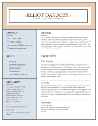 ELLIOT DAROCZY
CONTENT CREATOR ANDJOURNALIST
CONTACT
816-555-0146
Elliot_Daroczy
mentalyoshi99@gmail.com
www.edaroczy.com
PROFILE
I am an ambitious and motivated individual seeking future employment in media
production and content creation. I am eager for a chance to continue my career
pathway and I am trying to improve my skills every day and push myself to do as well
as I can. I’m completely focused on becoming a content creator, I am constantly
making new videos, thinking of new ideas and growing my social media pages. I have
the right attitude to support a growing business and I’d love the chance to contribute
to the industry I have a passion for.
SKILLS
◦ EDITING
◦ CINEMATOGRAPHY
◦ JOURNALISM
◦ TEAMWORK
◦ TIME MANAGEMENT
EXPERIENCE
Elliot Daroczy
I have been creating and editing my videos for over 6 years now, and one of my
channels is a part of the YouTube partner program (I make money). I’ve also done
work for popular Sunderland fanzine A Love Supreme. I have wrote articles for them,
as well as doing more practical stuff such as dealing with orders and cleaning the
windows. I also go to the post office for them and I have posted various different
types of parcels. I have gathered 1 million views on YouTube, particularly on my
unboxing videos. I have also been involved in various college projects such as creating
my own Documentary and Advert.
Interests
My main interest is content creation, I am constantly thinking about new videos and
new ways I can improve my skills. I really love making videos about my own
experiences and opinions. But my most popular videos are my unboxing videos. I have
made various different types of videos over the years (Gaming, Vlogs etc). I also make
Instagram posts for my Sunderland fan page Anonymous_SAFC. Content creation is
100% my main interest and I like the fact you can do so much with it. There’s endless
possibilities.
References
Emma Leslie-Boddy
emma.Leslie-boddy@my.sunderlandcollege.ac.uk
Sunderland College Bede Campus, Durham Rd
SR3 4AH
EDUCATION
Venerable Bede (2016 -2021)
English Language Grade 4 (C)
English Literature Grade 4 (C)
Mathematics Grade 3 (D)
Religious Studies Grade 6 (B)
Media Studies Grade 5 (C)
History Grade 4 (B)
BTEC I.C.T Level 2 Merit
Sunderland College Bede Campus
(2021-2023)
Level 3 Creative Media Practice – Grade
Pending
 