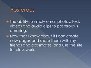  The ability to simply email photos, text,
videos and audio clips to posterous is
amazing.
Now that I know about it I can create
new pages and share them with my
friends and classmates, and use the site
for class work.